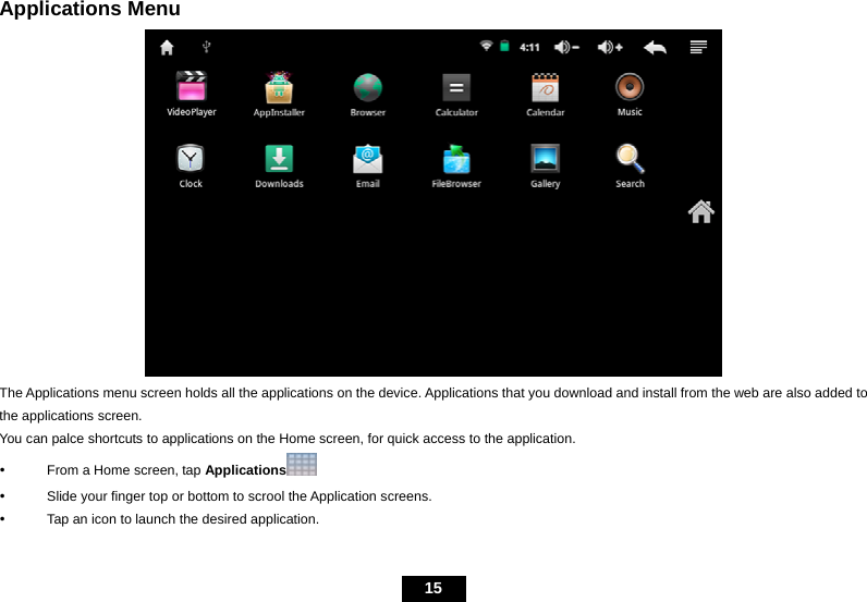   15 Applications Menu  The Applications menu screen holds all the applications on the device. Applications that you download and install from the web are also added to the applications screen. You can palce shortcuts to applications on the Home screen, for quick access to the application.   y  From a Home screen, tap Applications  y  Slide your finger top or bottom to scrool the Application screens. y  Tap an icon to launch the desired application. 