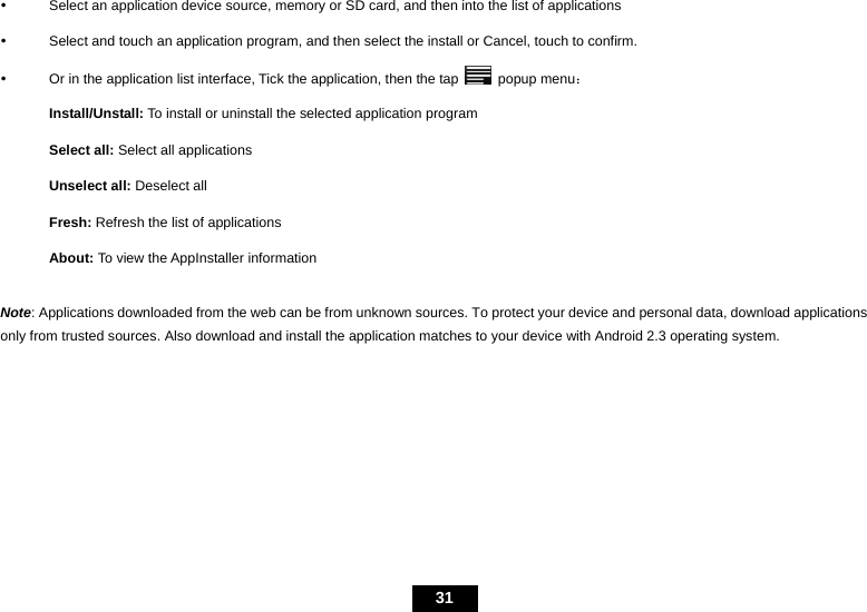  31 y  Select an application device source, memory or SD card, and then into the list of applications y  Select and touch an application program, and then select the install or Cancel, touch to confirm. y  Or in the application list interface, Tick the application, then the tap   popup menu： Install/Unstall: To install or uninstall the selected application program Select all: Select all applications Unselect all: Deselect all Fresh: Refresh the list of applications About: To view the AppInstaller information  Note: Applications downloaded from the web can be from unknown sources. To protect your device and personal data, download applications only from trusted sources. Also download and install the application matches to your device with Android 2.3 operating system.   