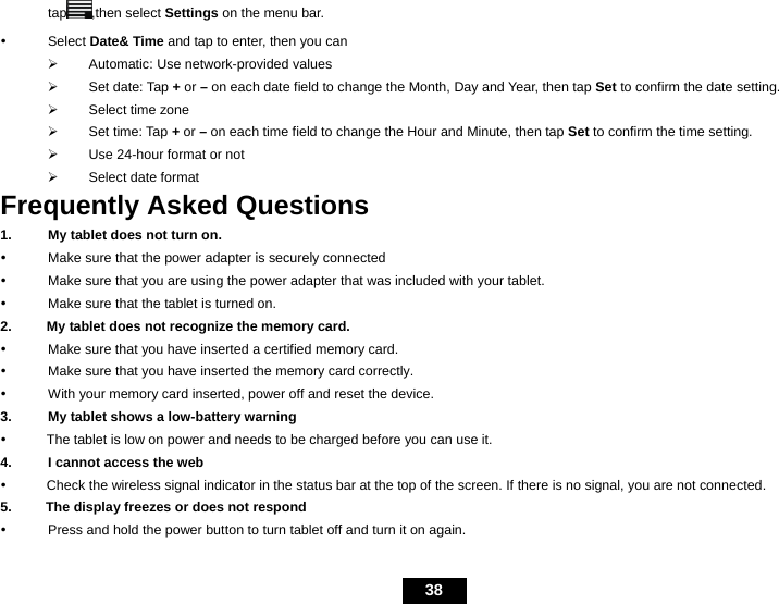   38 tap ,then select Settings on the menu bar. y Select Date&amp; Time and tap to enter, then you can   &frac34;  Automatic: Use network-provided values &frac34; Set date: Tap + or &ndash; on each date field to change the Month, Day and Year, then tap Set to confirm the date setting. &frac34; Select time zone &frac34; Set time: Tap + or &ndash; on each time field to change the Hour and Minute, then tap Set to confirm the time setting. &frac34;  Use 24-hour format or not &frac34;  Select date format Frequently Asked Questions 1.  My tablet does not turn on. y  Make sure that the power adapter is securely connected y  Make sure that you are using the power adapter that was included with your tablet. y  Make sure that the tablet is turned on. 2.      My tablet does not recognize the memory card. y  Make sure that you have inserted a certified memory card. y  Make sure that you have inserted the memory card correctly. y  With your memory card inserted, power off and reset the device. 3.  My tablet shows a low-battery warning y      The tablet is low on power and needs to be charged before you can use it. 4.  I cannot access the web y      Check the wireless signal indicator in the status bar at the top of the screen. If there is no signal, you are not connected. 5.          The display freezes or does not respond y  Press and hold the power button to turn tablet off and turn it on again. 