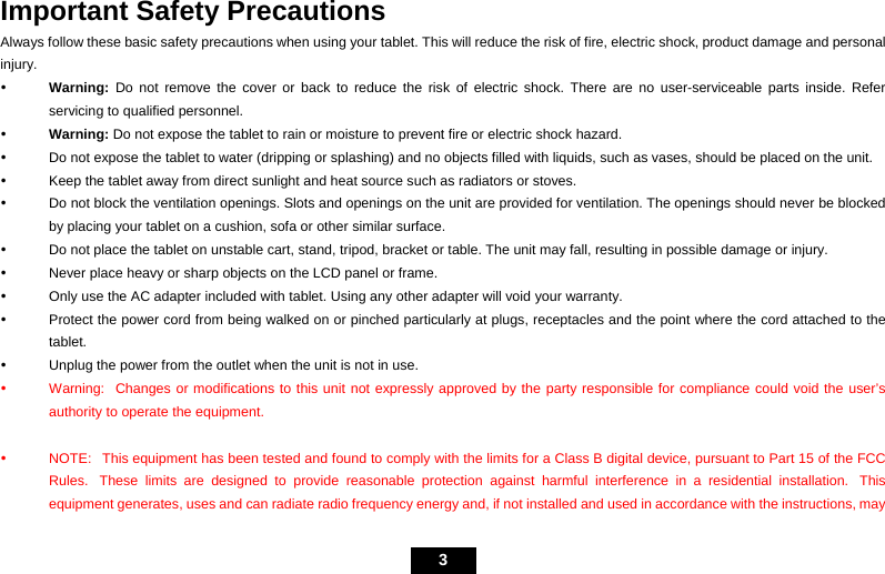   3   Important Safety Precautions Always follow these basic safety precautions when using your tablet. This will reduce the risk of fire, electric shock, product damage and personal injury. y Warning: Do not remove the cover or back to reduce the risk of electric shock. There are no user-serviceable parts inside. Refer servicing to qualified personnel. y Warning: Do not expose the tablet to rain or moisture to prevent fire or electric shock hazard. y  Do not expose the tablet to water (dripping or splashing) and no objects filled with liquids, such as vases, should be placed on the unit. y  Keep the tablet away from direct sunlight and heat source such as radiators or stoves. y  Do not block the ventilation openings. Slots and openings on the unit are provided for ventilation. The openings should never be blocked by placing your tablet on a cushion, sofa or other similar surface. y  Do not place the tablet on unstable cart, stand, tripod, bracket or table. The unit may fall, resulting in possible damage or injury. y  Never place heavy or sharp objects on the LCD panel or frame. y  Only use the AC adapter included with tablet. Using any other adapter will void your warranty. y  Protect the power cord from being walked on or pinched particularly at plugs, receptacles and the point where the cord attached to the tablet. y  Unplug the power from the outlet when the unit is not in use.   y  Warning:   Changes or modifications to this unit not expressly approved by the party responsible for compliance could void the user’s authority to operate the equipment.  y  NOTE:   This equipment has been tested and found to comply with the limits for a Class B digital device, pursuant to Part 15 of the FCC Rules.  These limits are designed to provide reasonable protection against harmful interference in a residential installation.  This equipment generates, uses and can radiate radio frequency energy and, if not installed and used in accordance with the instructions, may 