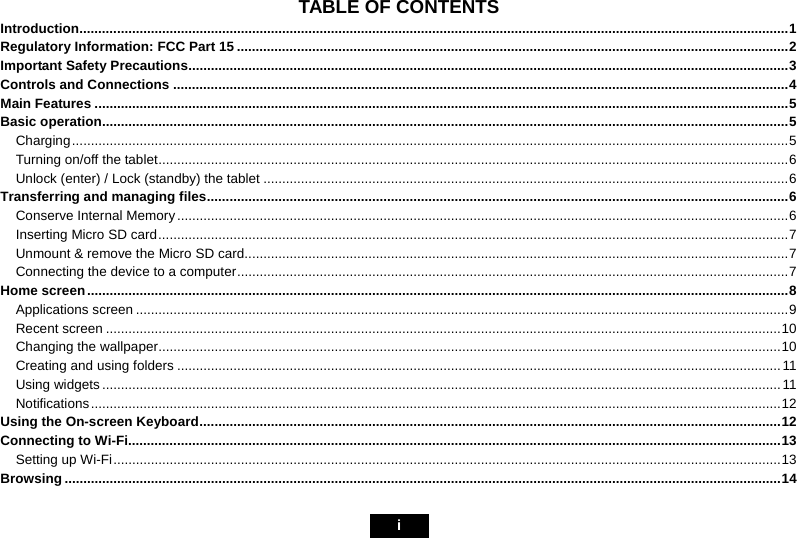                                                                             i TABLE OF CONTENTS Introduction.............................................................................................................................................................................................1Regulatory Information: FCC Part 15 ...................................................................................................................................................2Important Safety Precautions................................................................................................................................................................3Controls and Connections ....................................................................................................................................................................4Main Features .........................................................................................................................................................................................5Basic operation.......................................................................................................................................................................................5Charging...............................................................................................................................................................................................5Turning on/off the tablet........................................................................................................................................................................6Unlock (enter) / Lock (standby) the tablet ............................................................................................................................................6Transferring and managing files...........................................................................................................................................................6Conserve Internal Memory ...................................................................................................................................................................6Inserting Micro SD card........................................................................................................................................................................7Unmount &amp; remove the Micro SD card.................................................................................................................................................7Connecting the device to a computer...................................................................................................................................................7Home screen...........................................................................................................................................................................................8Applications screen ..............................................................................................................................................................................9Recent screen ....................................................................................................................................................................................10Changing the wallpaper......................................................................................................................................................................10Creating and using folders .................................................................................................................................................................11Using widgets .....................................................................................................................................................................................11Notifications........................................................................................................................................................................................12Using the On-screen Keyboard...........................................................................................................................................................12Connecting to Wi-Fi..............................................................................................................................................................................13Setting up Wi-Fi..................................................................................................................................................................................13Browsing ...............................................................................................................................................................................................14