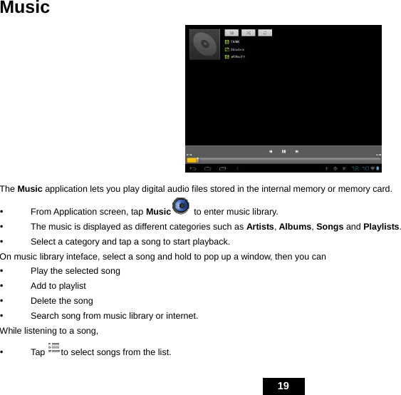   19 Music  The Music application lets you play digital audio files stored in the internal memory or memory card. y  From Application screen, tap Music  to enter music library. y  The music is displayed as different categories such as Artists, Albums, Songs and Playlists.  y  Select a category and tap a song to start playback. On music library inteface, select a song and hold to pop up a window, then you can y  Play the selected song y  Add to playlist y  Delete the song y  Search song from music library or internet. While listening to a song,   y Tap to select songs from the list. 