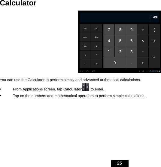   25 Calculator  You can use the Calculator to perform simply and advanced arithmetical calculations. y From Applications screen, tap Calculator  to enter.   y  Tap on the numbers and mathematical operators to perform simple calculations.  