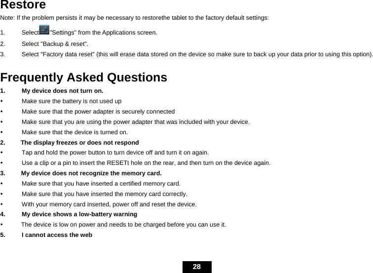   28 Restore Note: If the problem persists it may be necessary to restorethe tablet to the factory default settings: 1. Select "Settings" from the Applications screen. 2.  Select "Backup &amp; reset". 3.  Select "Factory data reset" (this will erase data stored on the device so make sure to back up your data prior to using this option).  Frequently Asked Questions 1.  My device does not turn on.       y  Make sure the battery is not used up y  Make sure that the power adapter is securely connected y  Make sure that you are using the power adapter that was included with your device. y  Make sure that the device is turned on. 2.          The display freezes or does not respond y  Tap and hold the power button to turn device off and turn it on again. y  Use a clip or a pin to insert the RESETt hole on the rear, and then turn on the device again. 3.      My device does not recognize the memory card. y  Make sure that you have inserted a certified memory card. y  Make sure that you have inserted the memory card correctly. y  With your memory card inserted, power off and reset the device. 4.  My device shows a low-battery warning y      The device is low on power and needs to be charged before you can use it. 5.  I cannot access the web 