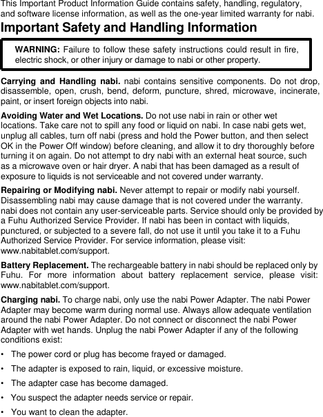    This Important Product Information Guide contains safety, handling, regulatory,  and software license information, as well as the one-year limited warranty for nabi.  Important Safety and Handling Information  WARNING: Failure to follow these safety instructions could result in fire,  electric shock, or other injury or damage to nabi or other property.   Carrying  and  Handling  nabi.  nabi  contains sensitive  components.  Do not drop, disassemble,  open, crush, bend, deform, puncture,  shred, microwave, incinerate, paint, or insert foreign objects into nabi.  Avoiding Water and Wet Locations. Do not use nabi in rain or other wet  locations. Take care not to spill any food or liquid on nabi. In case nabi gets wet,  unplug all cables, turn off nabi (press and hold the Power button, and then select  OK in the Power Off window) before cleaning, and allow it to dry thoroughly before  turning it on again. Do not attempt to dry nabi with an external heat source, such  as a microwave oven or hair dryer. A nabi that has been damaged as a result of  exposure to liquids is not serviceable and not covered under warranty.  Repairing or Modifying nabi. Never attempt to repair or modify nabi yourself.  Disassembling nabi may cause damage that is not covered under the warranty.  nabi does not contain any user-serviceable parts. Service should only be provided by a Fuhu Authorized Service Provider. If nabi has been in contact with liquids,  punctured, or subjected to a severe fall, do not use it until you take it to a Fuhu Authorized Service Provider. For service information, please visit:  www.nabitablet.com/support.  Battery Replacement. The rechargeable battery in nabi should be replaced only by Fuhu.  For  more  information  about  battery  replacement  service,  please  visit: www.nabitablet.com/support.  Charging nabi. To charge nabi, only use the nabi Power Adapter. The nabi Power  Adapter may become warm during normal use. Always allow adequate ventilation  around the nabi Power Adapter. Do not connect or disconnect the nabi Power  Adapter with wet hands. Unplug the nabi Power Adapter if any of the following  conditions exist:  •   The power cord or plug has become frayed or damaged.  •   The adapter is exposed to rain, liquid, or excessive moisture.  •   The adapter case has become damaged.  •   You suspect the adapter needs service or repair.  •   You want to clean the adapter.  