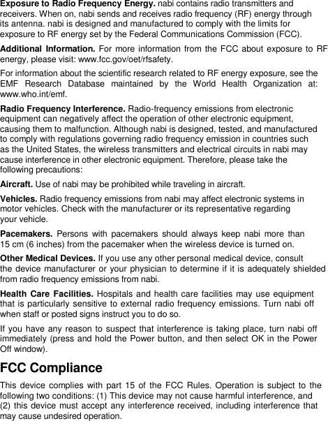   Exposure to Radio Frequency Energy. nabi contains radio transmitters and  receivers. When on, nabi sends and receives radio frequency (RF) energy through  its antenna. nabi is designed and manufactured to comply with the limits for  exposure to RF energy set by the Federal Communications Commission (FCC).  Additional  Information. For more information from the FCC about exposure to RF energy, please visit: www.fcc.gov/oet/rfsafety.  For information about the scientific research related to RF energy exposure, see the EMF  Research  Database  maintained  by  the  World  Health  Organization  at: www.who.int/emf.  Radio Frequency Interference. Radio-frequency emissions from electronic  equipment can negatively affect the operation of other electronic equipment,  causing them to malfunction. Although nabi is designed, tested, and manufactured  to comply with regulations governing radio frequency emission in countries such  as the United States, the wireless transmitters and electrical circuits in nabi may  cause interference in other electronic equipment. Therefore, please take the  following precautions:  Aircraft. Use of nabi may be prohibited while traveling in aircraft.  Vehicles. Radio frequency emissions from nabi may affect electronic systems in  motor vehicles. Check with the manufacturer or its representative regarding  your vehicle.  Pacemakers.  Persons with  pacemakers  should  always  keep  nabi more  than  15 cm (6 inches) from the pacemaker when the wireless device is turned on.  Other Medical Devices. If you use any other personal medical device, consult  the device manufacturer or your physician to determine if it is adequately shielded from radio frequency emissions from nabi.  Health Care Facilities. Hospitals and health care facilities may use equipment that is particularly sensitive to external radio frequency emissions. Turn nabi off when staff or posted signs instruct you to do so.  If you have any reason to suspect that interference is taking place, turn nabi off  immediately (press and hold the Power button, and then select OK in the Power  Off window).  FCC Compliance  This device complies with part  15 of the  FCC Rules.  Operation is subject to  the  following two conditions: (1) This device may not cause harmful interference, and  (2) this device must accept any interference received, including interference that may cause undesired operation.  
