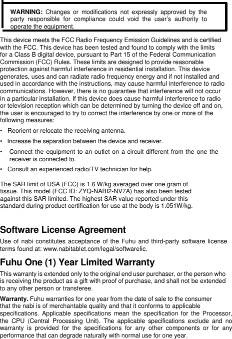    WARNING:  Changes or  modifications  not expressly approved  by  the party  responsible  for  compliance  could  void  the  user’s  authority  to operate the equipment.  This device meets the FCC Radio Frequency Emission Guidelines and is certified  with the FCC. This device has been tested and found to comply with the limits  for a Class B digital device, pursuant to Part 15 of the Federal Communication  Commission (FCC) Rules. These limits are designed to provide reasonable  protection against harmful interference in residential installation. This device  generates, uses and can radiate radio frequency energy and if not installed and  used in accordance with the instructions, may cause harmful interference to radio  communications. However, there is no guarantee that interference will not occur  in a particular installation. If this device does cause harmful interference to radio  or television reception which can be determined by turning the device off and on,  the user is encouraged to try to correct the interference by one or more of the  following measures:  •   Reorient or relocate the receiving antenna.  •   Increase the separation between the device and receiver.  •   Connect the equipment to an outlet on a circuit different from the one the    receiver is connected to.  •   Consult an experienced radio/TV technician for help.   The SAR limit of USA (FCC) is 1.6 W/kg averaged over one gram of tissue. This model (FCC ID: ZYQ-NABI2-NV7A) has also been tested against this SAR limited. The highest SAR value reported under this standard during product certification for use at the body is 1.051W/kg.                   Software License Agreement  Use of nabi constitutes acceptance  of the Fuhu and third-party software license terms found at: www.nabitablet.com/legal/softwarelic.  Fuhu One (1) Year Limited Warranty  This warranty is extended only to the original end user purchaser, or the person who is receiving the product as a gift with proof of purchase, and shall not be extended to any other person or transferee.  Warranty. Fuhu warranties for one year from the date of sale to the consumer  that the nabi is of merchantable quality and that it conforms to applicable  specifications.  Applicable  specifications  mean the specification for  the Processor,  the  CPU  (Central  Processing  Unit).  The  applicable  specifications  exclude  and  no  warranty  is  provided  for  the  specifications  for  any  other  components  or  for  any  performance that can degrade naturally with normal use for one year.  