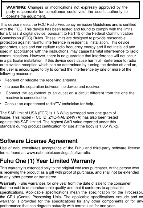    WARNING:  Changes or  modifications  not expressly approved  by  the party  responsible  for  compliance  could  void  the  user&rsquo;s  authority  to operate the equipment.  This device meets the FCC Radio Frequency Emission Guidelines and is certified  with the FCC. This device has been tested and found to comply with the limits  for a Class B digital device, pursuant to Part 15 of the Federal Communication  Commission (FCC) Rules. These limits are designed to provide reasonable  protection against harmful interference in residential installation. This device  generates, uses and can radiate radio frequency energy and if not installed and  used in accordance with the instructions, may cause harmful interference to radio  communications. However, there is no guarantee that interference will not occur  in a particular installation. If this device does cause harmful interference to radio  or television reception which can be determined by turning the device off and on,  the user is encouraged to try to correct the interference by one or more of the  following measures:  &bull;   Reorient or relocate the receiving antenna.  &bull;   Increase the separation between the device and receiver.  &bull;   Connect the equipment to an outlet on a circuit different from the one the    receiver is connected to.  &bull;   Consult an experienced radio/TV technician for help.   The SAR limit of USA (FCC) is 1.6 W/kg averaged over one gram of tissue. This model (FCC ID: ZYQ-NABI2-NV7A) has also been tested against this SAR limited. The highest SAR value reported under this standard during product certification for use at the body is 1.051W/kg.                   Software License Agreement  Use of nabi constitutes acceptance  of the Fuhu and third-party software license terms found at: www.nabitablet.com/legal/softwarelic.  Fuhu One (1) Year Limited Warranty  This warranty is extended only to the original end user purchaser, or the person who is receiving the product as a gift with proof of purchase, and shall not be extended to any other person or transferee.  Warranty. Fuhu warranties for one year from the date of sale to the consumer  that the nabi is of merchantable quality and that it conforms to applicable  specifications.  Applicable  specifications  mean the specification for  the Processor,  the  CPU  (Central  Processing  Unit).  The  applicable  specifications  exclude  and  no  warranty  is  provided  for  the  specifications  for  any  other  components  or  for  any  performance that can degrade naturally with normal use for one year.  