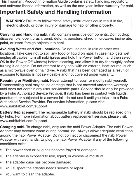 This Important Product Information Guide contains safety, handling, regulatory, and software license information, as well as the one-year limited warranty for nabi. Important Safety and Handling Information      WARNING: Failure to follow these safety instructions could result in re,               electric shock, or other injury or damage to nabi or other property.Carrying and Handling nabi. nabi contains sensitive components. Do not drop, disassemble, open, crush, bend, deform, puncture, shred, microwave, incinerate, paint, or insert foreign objects into nabi.Avoiding Water and Wet Locations. Do not use nabi in rain or other wet locations. Take care not to spill any food or liquid on nabi. In case nabi gets wet, unplug all cables, turn off nabi (press and hold the Power button, and then select OK in the Power Off window) before cleaning, and allow it to dry thoroughly before turning it on again. Do not attempt to dry nabi with an external heat source, such as a microwave oven or hair dryer. A nabi that has been damaged as a result of exposure to liquids is not serviceable and not covered under warranty.Repairing or Modifying nabi. Never attempt to repair or modify nabi yourself. Disassembling nabi may cause damage that is not covered under the warranty. nabi does not contain any user-serviceable parts. Service should only be provided by a Fuhu Authorized Service Provider. If nabi has been in contact with liquids, punctured, or subjected to a severe fall, do not use it until you take it to a Fuhu Authorized Service Provider. For service information, please visit:www.nabitablet.com/support.Battery Replacement. The rechargeable battery in nabi should be replaced only by Fuhu. For more information about battery replacement service, please visit: www.nabitablet.com/support. Charging nabi. To charge nabi, only use the nabi Power Adapter. The nabi Power Adapter may become warm during normal use. Always allow adequate ventilation around the nabi Power Adapter. Do not connect or disconnect the nabi Power Adapter with wet hands. Unplug the nabi Power Adapter if any of the following conditions exist:&bull;  The power cord or plug has become frayed or damaged.&bull;  The adapter is exposed to rain, liquid, or excessive moisture.&bull;  The adapter case has become damaged.&bull;  You suspect the adapter needs service or repair.&bull;  You want to clean the adapter.