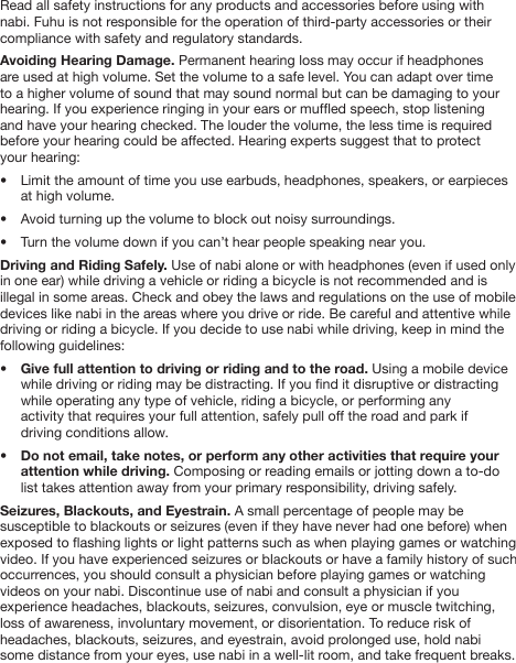 Read all safety instructions for any products and accessories before using with nabi. Fuhu is not responsible for the operation of third-party accessories or their compliance with safety and regulatory standards. Avoiding Hearing Damage. Permanent hearing loss may occur if headphones are used at high volume. Set the volume to a safe level. You can adapt over time to a higher volume of sound that may sound normal but can be damaging to your hearing. If you experience ringing in your ears or mufed speech, stop listening  and have your hearing checked. The louder the volume, the less time is required before your hearing could be affected. Hearing experts suggest that to protect  your hearing:&bull;  Limit the amount of time you use earbuds, headphones, speakers, or earpieces   at high volume.&bull;  Avoid turning up the volume to block out noisy surroundings.&bull;  Turn the volume down if you can&rsquo;t hear people speaking near you.Driving and Riding Safely. Use of nabi alone or with headphones (even if used only in one ear) while driving a vehicle or riding a bicycle is not recommended and is illegal in some areas. Check and obey the laws and regulations on the use of mobile devices like nabi in the areas where you drive or ride. Be careful and attentive while driving or riding a bicycle. If you decide to use nabi while driving, keep in mind the following guidelines:&bull;  Give full attention to driving or riding and to the road. Using a mobile device   while driving or riding may be distracting. If you nd it disruptive or distracting   while operating any type of vehicle, riding a bicycle, or performing any   activity that requires your full attention, safely pull off the road and park if   driving conditions allow. &bull;  Do not email, take notes, or perform any other activities that require your   attention while driving. Composing or reading emails or jotting down a to-do   list takes attention away from your primary responsibility, driving safely.Seizures, Blackouts, and Eyestrain. A small percentage of people may be susceptible to blackouts or seizures (even if they have never had one before) when exposed to ashing lights or light patterns such as when playing games or watching video. If you have experienced seizures or blackouts or have a family history of such occurrences, you should consult a physician before playing games or watching videos on your nabi. Discontinue use of nabi and consult a physician if you experience headaches, blackouts, seizures, convulsion, eye or muscle twitching, loss of awareness, involuntary movement, or disorientation. To reduce risk of headaches, blackouts, seizures, and eyestrain, avoid prolonged use, hold nabi some distance from your eyes, use nabi in a well-lit room, and take frequent breaks.