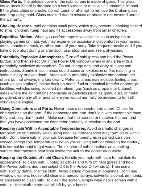Glass Parts. The outside cover of the nabi screen is made of glass. This glass could break if nabi is dropped on a hard surface or receives a substantial impact. If the glass chips or cracks, do not touch or attempt to remove the broken glass and stop using nabi. Glass cracked due to misuse or abuse is not covered under the warranty.Choking Hazards. nabi contains small parts, which may present a choking hazard to small children. Keep nabi and its accessories away from small children.Repetitive Motion. When you perform repetitive activities such as typing or playing games on nabi, you may experience occasional discomfort in your hands, arms, shoulders, neck, or other parts of your body. Take frequent breaks and if you have discomfort during or after such use, stop use and see a physician. Potentially Explosive Atmospheres. Turn off nabi (press and hold the Power button, and then select OK in the Power Off window) when in any area with a potentially explosive atmosphere. Do not charge nabi and obey all signs and instructions. Sparks in such areas could cause an explosion or re, resulting in serious injury or even death. Areas with a potentially explosive atmosphere are often, but not always, marked clearly. Potential areas may include: fueling areas (such as gas stations); below deck on boats; fuel or chemical transfer or storage facilities; vehicles using liqueed petroleum gas (such as propane or butane); areas where the air contains chemicals or particles (such as grain, dust, or metal powders); and any other area where you would normally be advised to turn off your vehicle engine.Using Connectors and Ports. Never force a connector into a port. Check for obstructions on the port. If the connector and port don&rsquo;t join with reasonable ease, they probably don&rsquo;t match. Make sure that the connector matches the port and that you have positioned the connector correctly in relation to the port.Keeping nabi Within Acceptable Temperatures. Avoid dramatic changes in temperature or humidity when using nabi, as condensation may form on or within nabi. Don&rsquo;t leave nabi in your car, because temperatures in parked cars can exceed acceptable temperatures. When you&rsquo;re using nabi or charging the battery, it is normal for nabi to get warm. The exterior of nabi functions as a cooling surface that transfers heat from inside the unit to the cooler air outside.Keeping the Outside of nabi Clean. Handle your nabi with care to maintain its appearance. To clean nabi, unplug all cables and turn off nabi (press and hold the Power button, and then select OK in the Power Off window). Then use a soft, slightly damp, lint-free cloth. Avoid getting moisture in openings. Don&rsquo;t use window cleaners, household cleaners, aerosol sprays, solvents, alcohol, ammonia, or abrasives to clean nabi. To clean the screen, simply wipe nabi&rsquo;s screen with a soft, lint-free cloth to remove oil left by your hands. 