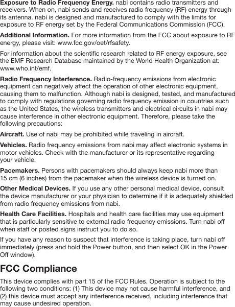 Exposure to Radio Frequency Energy. nabi contains radio transmitters and receivers. When on, nabi sends and receives radio frequency (RF) energy through its antenna. nabi is designed and manufactured to comply with the limits for exposure to RF energy set by the Federal Communications Commission (FCC).Additional Information. For more information from the FCC about exposure to RF energy, please visit: www.fcc.gov/oet/rfsafety.For information about the scientic research related to RF energy exposure, see the EMF Research Database maintained by the World Health Organization at: www.who.int/emf.Radio Frequency Interference. Radio-frequency emissions from electronic equipment can negatively affect the operation of other electronic equipment, causing them to malfunction. Although nabi is designed, tested, and manufactured to comply with regulations governing radio frequency emission in countries such as the United States, the wireless transmitters and electrical circuits in nabi may cause interference in other electronic equipment. Therefore, please take the following precautions:Aircraft. Use of nabi may be prohibited while traveling in aircraft.Vehicles. Radio frequency emissions from nabi may affect electronic systems in motor vehicles. Check with the manufacturer or its representative regarding your vehicle.Pacemakers. Persons with pacemakers should always keep nabi more than 15 cm (6 inches) from the pacemaker when the wireless device is turned on.Other Medical Devices. If you use any other personal medical device, consult the device manufacturer or your physician to determine if it is adequately shielded from radio frequency emissions from nabi.Health Care Facilities. Hospitals and health care facilities may use equipment that is particularly sensitive to external radio frequency emissions. Turn nabi off when staff or posted signs instruct you to do so.If you have any reason to suspect that interference is taking place, turn nabi off immediately (press and hold the Power button, and then select OK in the Power Off window).FCC ComplianceThis device complies with part 15 of the FCC Rules. Operation is subject to the following two conditions: (1) This device may not cause harmful interference, and (2) this device must accept any interference received, including interference that may cause undesired operation.