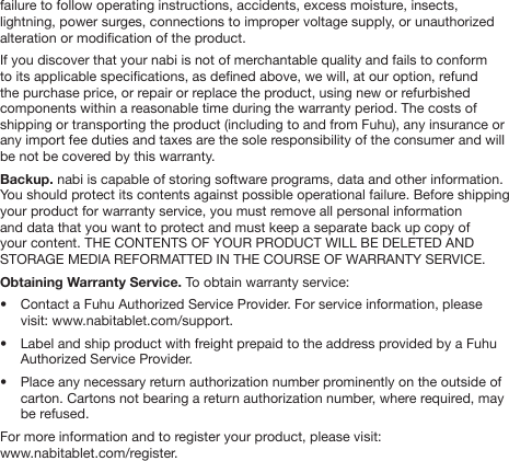 failure to follow operating instructions, accidents, excess moisture, insects, lightning, power surges, connections to improper voltage supply, or unauthorized alteration or modication of the product.   If you discover that your nabi is not of merchantable quality and fails to conform to its applicable specications, as dened above, we will, at our option, refund the purchase price, or repair or replace the product, using new or refurbished components within a reasonable time during the warranty period. The costs of shipping or transporting the product (including to and from Fuhu), any insurance or any import fee duties and taxes are the sole responsibility of the consumer and will be not be covered by this warranty.Backup. nabi is capable of storing software programs, data and other information. You should protect its contents against possible operational failure. Before shipping your product for warranty service, you must remove all personal information and data that you want to protect and must keep a separate back up copy of your content. THE CONTENTS OF YOUR PRODUCT WILL BE DELETED AND STORAGE MEDIA REFORMATTED IN THE COURSE OF WARRANTY SERVICE. Obtaining Warranty Service. To obtain warranty service: &bull;  Contact a Fuhu Authorized Service Provider. For service information, please   visit: www.nabitablet.com/support. &bull;  Label and ship product with freight prepaid to the address provided by a Fuhu   Authorized Service Provider. &bull;  Place any necessary return authorization number prominently on the outside of   carton. Cartons not bearing a return authorization number, where required, may   be refused. For more information and to register your product, please visit: www.nabitablet.com/register.