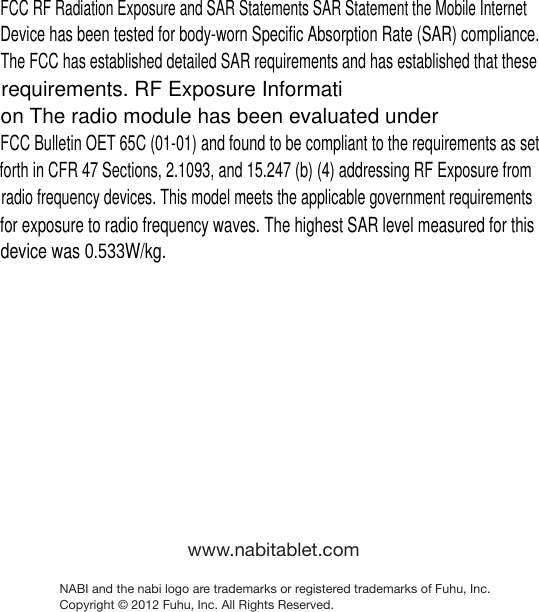 www.nabitablet.comNABI and the nabi logo are trademarks or registered trademarks of Fuhu, Inc. Copyright &copy; 2012 Fuhu, Inc. All Rights Reserved.FCC RF Radiation Exposure and SAR Statements SAR Statement the Mobile Internet Device has been tested for body-worn Specific Absorption Rate (SAR) compliance. The FCC has established detailed SAR requirements and has established that these requirements. RF Exposure Information The radio module has been evaluated under FCC Bulletin OET 65C (01-01) and found to be compliant to the requirements as set forth in CFR 47 Sections, 2.1093, and 15.247 (b) (4) addressing RF Exposure from radio frequency devices. This model meets the applicable government requirements for exposure to radio frequency waves. The highest SAR level measured for this device was 0.533W/kg.