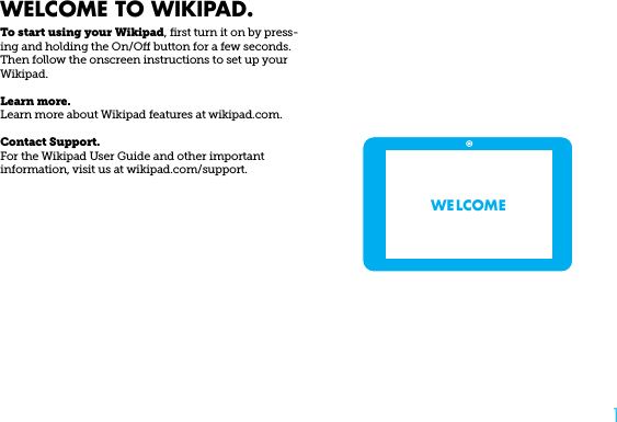 1WELCOME TO WIKIPAD.To start using your Wikipad, ﬁrst turn it on by press-ing and holding the On/O button for a few seconds.  Then follow the onscreen instructions to set up your Wikipad.Learn more.Learn more about Wikipad features at wikipad.com.Contact Support.For the Wikipad User Guide and other important information, visit us at wikipad.com/support.WE LCOME