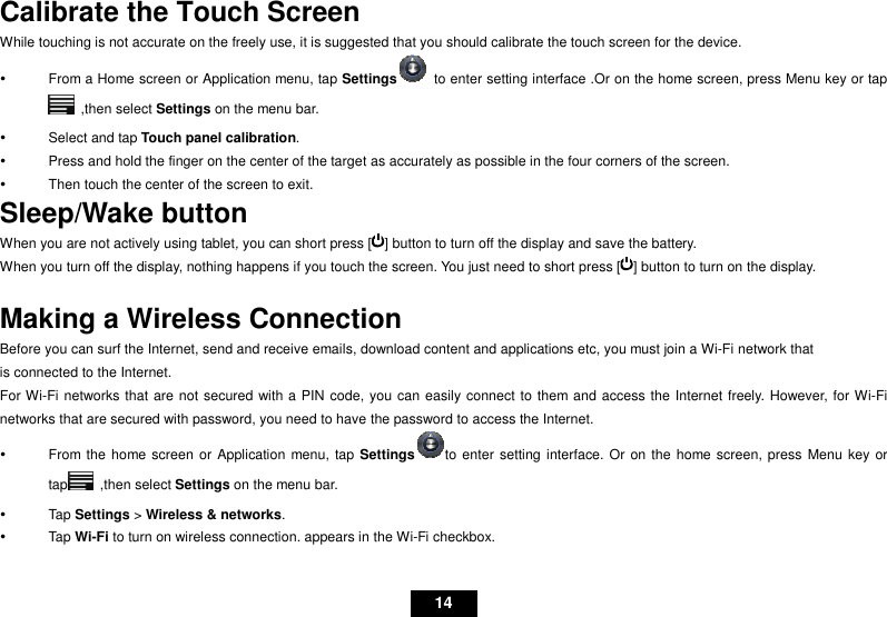   14 Calibrate the Touch Screen While touching is not accurate on the freely use, it is suggested that you should calibrate the touch screen for the device.     From a Home screen or Application menu, tap Settings  to enter setting interface .Or on the home screen, press Menu key or tap   ,then select Settings on the menu bar.   Select and tap Touch panel calibration.   Press and hold the finger on the center of the target as accurately as possible in the four corners of the screen.   Then touch the center of the screen to exit. Sleep/Wake button When you are not actively using tablet, you can short press [ ] button to turn off the display and save the battery. When you turn off the display, nothing happens if you touch the screen. You just need to short press [ ] button to turn on the display.    Making a Wireless Connection Before you can surf the Internet, send and receive emails, download content and applications etc, you must join a Wi-Fi network that is connected to the Internet.   For Wi-Fi networks that are not secured with a PIN code, you can easily connect to them and access the Internet freely. However, for Wi-Fi networks that are secured with password, you need to have the password to access the Internet.   From the home screen or Application menu, tap Settingsto enter setting interface. Or on the  home screen, press Menu key or tap   ,then select Settings on the menu bar.   Tap Settings &gt; Wireless &amp; networks.     Tap Wi-Fi to turn on wireless connection. appears in the Wi-Fi checkbox. 