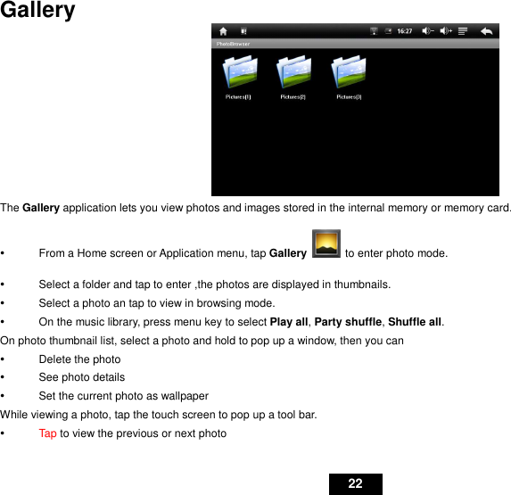   22 Gallery  The Gallery application lets you view photos and images stored in the internal memory or memory card.   From a Home screen or Application menu, tap Gallery   to enter photo mode.   Select a folder and tap to enter ,the photos are displayed in thumbnails.   Select a photo an tap to view in browsing mode.   On the music library, press menu key to select Play all, Party shuffle, Shuffle all. On photo thumbnail list, select a photo and hold to pop up a window, then you can   Delete the photo   See photo details   Set the current photo as wallpaper While viewing a photo, tap the touch screen to pop up a tool bar.    Tap to view the previous or next photo 