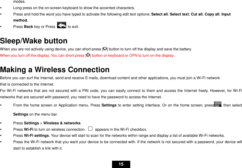   15 modes.   Long press on the on-screen keyboard to show the accented characters.   Press and hold the word you have typed to activate the following edit text options: Select all, Select text; Cut all, Copy all, Input method.   Press Back key or Press    to exit.  Sleep/Wake button When you are not actively using device, you can short press [ ] button to turn off the display and save the battery. When you turn off the display, You can short press [ ] button or keyboard or OFN to turn on the display.  Making a Wireless Connection Before you can surf the Internet, send and receive E-mails, download content and other applications, you must join a Wi-Fi network that is connected to the Internet.   For Wi-Fi networks that are not secured with a PIN code, you can easily connect to them and access the Internet freely. However, for Wi-Fi networks that are secured with password, you need to have the password to access the Internet.   From the home screen or Application menu, Press Settings to enter setting interface. Or on the home screen, press , then select Settings on the menu bar.   Press Settings &gt; Wireless &amp; networks.     Press Wi-Fi to turn on wireless connection. ⇑  appears in the Wi-Fi checkbox.   Press Wi-Fi settings. Your device will start to scan for the networks within range and display a list of available Wi-Fi networks.   Press the Wi-Fi network that you want your device to be connected with. If the network is not secured with a password, your device will start to establish a link with it. 