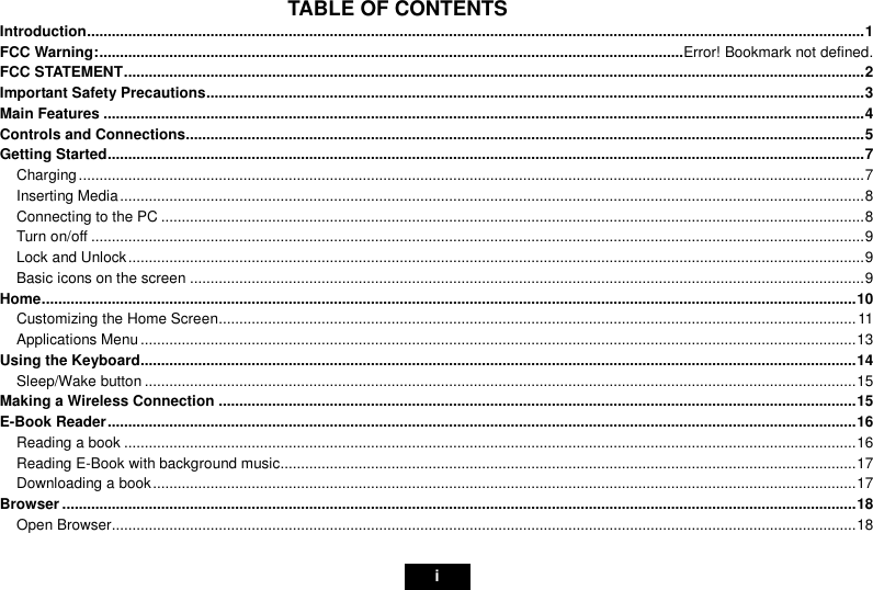                                                                                                                                                       i TABLE OF CONTENTS Introduction.............................................................................................................................................................................................1 FCC Warning:..............................................................................................................................................Error! Bookmark not defined. FCC STATEMENT....................................................................................................................................................................................2 Important Safety Precautions................................................................................................................................................................3 Main Features .........................................................................................................................................................................................4 Controls and Connections.....................................................................................................................................................................5 Getting Started........................................................................................................................................................................................7 Charging...............................................................................................................................................................................................7 Inserting Media.....................................................................................................................................................................................8 Connecting to the PC ...........................................................................................................................................................................8 Turn on/off ............................................................................................................................................................................................9 Lock and Unlock...................................................................................................................................................................................9 Basic icons on the screen ....................................................................................................................................................................9 Home......................................................................................................................................................................................................10 Customizing the Home Screen...........................................................................................................................................................11 Applications Menu..............................................................................................................................................................................13 Using the Keyboard..............................................................................................................................................................................14 Sleep/Wake button .............................................................................................................................................................................15 Making a Wireless Connection ...........................................................................................................................................................15 E-Book Reader......................................................................................................................................................................................16 Reading a book ..................................................................................................................................................................................16 Reading E-Book with background music............................................................................................................................................17 Downloading a book...........................................................................................................................................................................17 Browser .................................................................................................................................................................................................18 Open Browser.....................................................................................................................................................................................18 