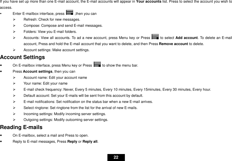   22 If you have set up more than one E-mail account, the E-mail accounts will appear in Your accounts list. Press to select the account you wish to access.   Enter E-mailbox interface, press    ,then you can   Refresh: Check for new messages.   Compose: Compose and send E-mail messages.   Folders: View you E-mail folders.   Accounts: View all accounts. To ad a new account, press Menu key or Press    to select Add account. To delete an E-mail account, Press and hold the E-mail account that you want to delete, and then Press Remove account to delete.   Account settings: Make account settings. Account Settings   On E-mailbox interface, press Menu key or Press    to show the menu bar.   Press Account settings, then you can   Account name: Edit your account name   Your name: Edit your name   E-mail check frequency: Never, Every 5 minutes, Every 10 minutes, Every 15minutes, Every 30 minutes, Every hour.   Default account: Set your E-mails will be sent from this account by default.   E-mail notifications: Set notification on the status bar when a new E-mail arrives.   Select ringtone: Set ringtone from the list for the arrival of new E-mails.   Incoming settings: Modify incoming server settings.   Outgoing settings: Modify outcoming server settings. Reading E-mails   On E-mailbox, select a mail and Press to open.   Reply to E-mail messages, Press Reply or Reply all.   