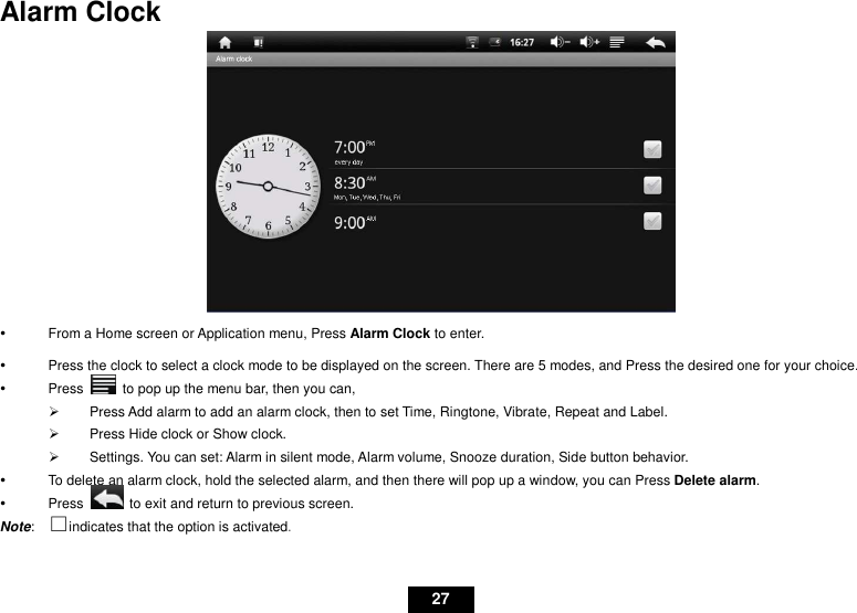   27 Alarm Clock    From a Home screen or Application menu, Press Alarm Clock to enter.   Press the clock to select a clock mode to be displayed on the screen. There are 5 modes, and Press the desired one for your choice.   Press    to pop up the menu bar, then you can,   Press Add alarm to add an alarm clock, then to set Time, Ringtone, Vibrate, Repeat and Label.   Press Hide clock or Show clock.   Settings. You can set: Alarm in silent mode, Alarm volume, Snooze duration, Side button behavior.   To delete an alarm clock, hold the selected alarm, and then there will pop up a window, you can Press Delete alarm.   Press    to exit and return to previous screen. Note:  ⇑indicates that the option is activated. 