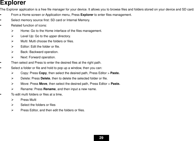   29 Explorer The Explorer application is a free file manager for your device. It allows you to browse files and folders stored on your device and SD card.   From a Home screen or Application menu, Press Explorer to enter files management.   Select memory source first: SD card or Internal Memory.   Related function of icons:   Home: Go to the Home interface of the files management.     Level Up: Go to the upper directory.   Multi: Multi choose the folders or files.   Editor: Edit the folder or file.   Back: Backward operation.   Next: Forward operation.   Then select and Press to enter the desired files at the right path.   Select a folder or file and hold to pop up a window, then you can:     Copy: Press Copy, then select the desired path, Press Editor &gt; Paste.   Delete: Press Delete, then to delete the selected folder or file.   Move: Press Move, then select the desired path, Press Editor &gt; Paste.   Rename: Press Rename, and then input a new name.   To edit multi folders or files at a time,   Press Multi   Select the folders or files   Press Editor, and then edit the folders or files.  