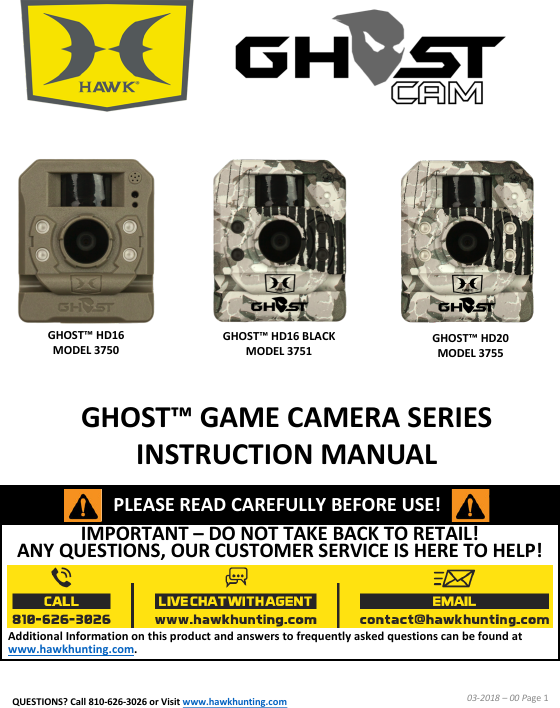 IMPORTANT &ndash;DO NOT TAKE BACK TO RETAIL!  ANY QUESTIONS, OUR CUSTOMER SERVICE IS HERE TO HELP!Additional Information on this product and answers to frequently asked questions can be found at www.hawkhunting.com.GHOST&trade; GAME CAMERA SERIES INSTRUCTION MANUAL03-2018 &ndash;00 Page 1PLEASE READ CAREFULLY BEFORE USE!GHOST&trade; HD16 MODEL 3750GHOST&trade; HD16 BLACK MODEL 3751GHOST&trade; HD20 MODEL 3755QUESTIONS? Call 810-626-3026 or Visit www.hawkhunting.com