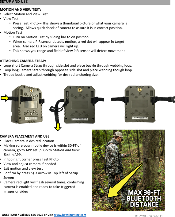 ATTACHING CAMERA STRAP:&bull;Loop short Camera Strap through side slot and place buckle through webbing loop.&bull;Loop long Camera Strap through opposite side slot and place webbing though loop.&bull;Thread buckle and adjust webbing for desired anchoring size.MOTION AND VIEW TEST:&bull;Select Motion and View Test&bull;View Test&bull;Press Test Photo &ndash;This shows a thumbnail picture of what your camera is seeing.  Allows quick check of camera to assure it is in correct position.&bull;Motion Test&bull;Turn on Motion Test by sliding bar to on position&bull;When camera PIR sensor detects motion, a red dot will appear in target area.  Also red LED on camera will light up.&bull;This shows you range and field of view PIR sensor will detect movement.CAMERA PLACEMENT AND USE:&bull;Place Camera in desired location&bull;Making sure your mobile device is within 30-FT of camera, go to APP setup. Go to Motion and View Test in APP.&bull;In top right corner press Test Photo&bull;View and adjust camera if needed&bull;Exit motion and view test&bull;Confirm by pressing < arrow in Top left of Setup Screen&bull;Camera red light will flash several times, confirming camera is enabled and ready to take triggered images or videoSETUP AND USE03-2018 &ndash;00 Page 11QUESTIONS? Call 810-626-3026 or Visit www.hawkhunting.com