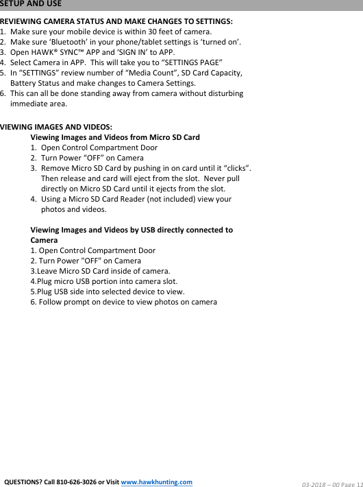REVIEWING CAMERA STATUS AND MAKE CHANGES TO SETTINGS:1. Make sure your mobile device is within 30 feet of camera.2. Make sure &lsquo;Bluetooth&rsquo; in your phone/tablet settings is &lsquo;turned on&rsquo;.3. Open HAWK&reg; SYNC&trade; APP and &lsquo;SIGN IN&rsquo; to APP.4. Select Camera in APP.  This will take you to &ldquo;SETTINGS PAGE&rdquo;5. In &ldquo;SETTINGS&rdquo; review number of &ldquo;Media Count&rdquo;, SD Card Capacity, Battery Status and make changes to Camera Settings. 6. This can all be done standing away from camera without disturbing immediate area.VIEWING IMAGES AND VIDEOS:Viewing Images and Videos from Micro SD Card1. Open Control Compartment Door2. Turn Power &ldquo;OFF&rdquo; on Camera3. Remove Micro SD Card by pushing in on card until it &ldquo;clicks&rdquo;.  Then release and card will eject from the slot.  Never pull directly on Micro SD Card until it ejects from the slot.4. Using a Micro SD Card Reader (not included) view your photos and videos.Viewing Images and Videos by USB directly connected to Camera1. Open Control Compartment Door2. Turn Power "OFF" on Camera3.Leave Micro SD Card inside of camera.4.Plug micro USB portion into camera slot.5.Plug USB side into selected device to view.6. Follow prompt on device to view photos on cameraSETUP AND USE03-2018 &ndash;00 Page 12QUESTIONS? Call 810-626-3026 or Visit www.hawkhunting.com