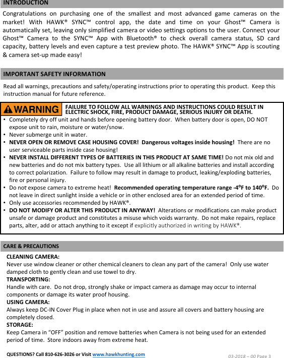 CLEANING CAMERA:Never use window cleaner or other chemical cleaners to clean any part of the camera!  Only use water damped cloth to gently clean and use towel to dry.TRANSPORTING:Handle with care.  Do not drop, strongly shake or impact camera as damage may occur to internal components or damage its water proof housing.USING CAMERA:Always keep DC-IN Cover Plug in place when not in use and assure all covers and battery housing are completely closed.STORAGE:Keep Camera in &ldquo;OFF&rdquo; position and remove batteries when Camera is not being used for an extended period of time.  Store indoors away from extreme heat.03-2018 &ndash;00 Page 3IMPORTANT SAFETY INFORMATIONRead all warnings, precautions and safety/operating instructions prior to operating this product.  Keep this instruction manual for future reference.FAILURE TO FOLLOW ALL WARNINGS AND INSTRUCTIONS COULD RESULT IN ELECTRIC SHOCK, FIRE, PRODUCT DAMAGE, SERIOUS INJURY OR DEATH.Congratulations on purchasing one of the smallest and most advanced game cameras on themarket! With HAWK&reg; SYNC&trade; control app, the date and time on your Ghost&trade; Camera isautomatically set, leaving only simplified camera or video settings options to the user.Connect yourGhost&trade; Camera to the SYNC&trade; App with Bluetooth&reg; to check overall camera status, SD cardcapacity, battery levels and even capture atest preview photo.The HAWK&reg; SYNC&trade; App is scouting&amp;camera set-up made easy!&bull;Completely dry off unit and hands before opening battery door.  When battery door is open, DO NOT expose unit to rain, moisture or water/snow.  &bull;Never submerge unit in water.  &bull;NEVER OPEN OR REMOVE CASE HOUSING COVER!  Dangerous voltages inside housing! There are no user serviceable parts inside case housing!&bull;NEVER INSTALL DIFFERENT TYPES OF BATTERIES IN THIS PRODUCT AT SAME TIME! Do not mix old and new batteries and do not mix battery types.  Use all lithium or all alkaline batteries and install according to correct polarization.  Failure to follow may result in damage to product, leaking/exploding batteries, fire or personal injury.&bull;Do not expose camera to extreme heat!  Recommended operating temperature range -4⁰F to 140⁰F.  Do not leave in direct sunlight inside a vehicle or in other enclosed area for an extended period of time.&bull;Only use accessories recommended by HAWK&reg;.&bull;DO NOT MODIFY OR ALTER THIS PRODUCT IN ANYWAY!  Alterations or modifications can make product unsafe or damage product and constitutes a misuse which voids warranty.  Do not make repairs, replace parts, alter, add or attach anything to it except if explicitly authorized in writing by HAWK&reg;. CARE &amp; PRECAUTIONSINTRODUCTIONQUESTIONS? Call 810-626-3026 or Visit www.hawkhunting.com