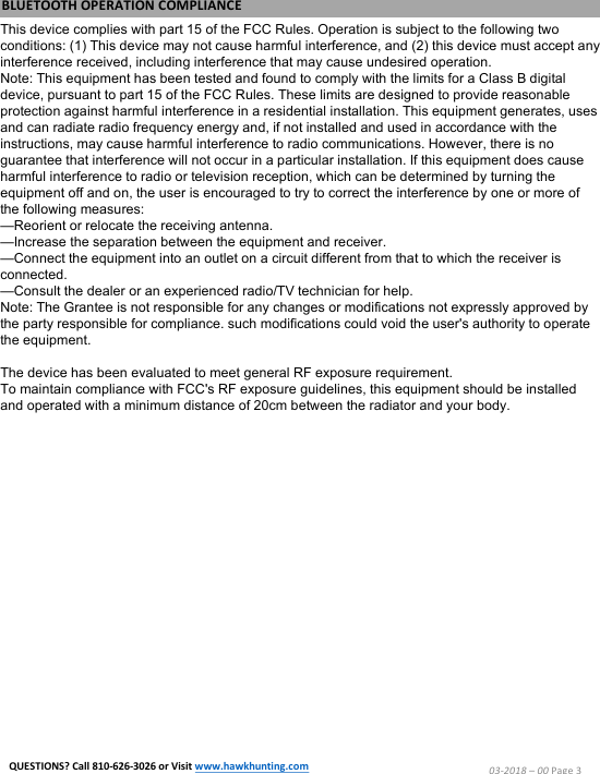 03-2018 &ndash;00 Page 3This device complies with part 15 of the FCC Rules. Operation is subject to the following two conditions: (1) This device may not cause harmful interference, and (2) this device must accept any interference received, including interference that may cause undesired operation.Note: This equipment has been tested and found to comply with the limits for a Class B digital device, pursuant to part 15 of the FCC Rules. These limits are designed to provide reasonable protection against harmful interference in a residential installation. This equipment generates, uses and can radiate radio frequency energy and, if not installed and used in accordance with the instructions, may cause harmful interference to radio communications. However, there is no guarantee that interference will not occur in a particular installation. If this equipment does cause harmful interference to radio or television reception, which can be determined by turning the equipment off and on, the user is encouraged to try to correct the interference by one or more of the following measures:&mdash;Reorient or relocate the receiving antenna.&mdash;Increase the separation between the equipment and receiver.&mdash;Connect the equipment into an outlet on a circuit different from that to which the receiver is connected.&mdash;Consult the dealer or an experienced radio/TV technician for help.Note: The Grantee is not responsible for any changes or modifications not expressly approved by the party responsible for compliance. such modifications could void the user's authority to operate the equipment.The device has been evaluated to meet general RF exposure requirement.To maintain compliance with FCC's RF exposure guidelines, this equipment should be installed and operated with a minimum distance of 20cm between the radiator and your body.BLUETOOTH OPERATION COMPLIANCEQUESTIONS? Call 810-626-3026 or Visit www.hawkhunting.com