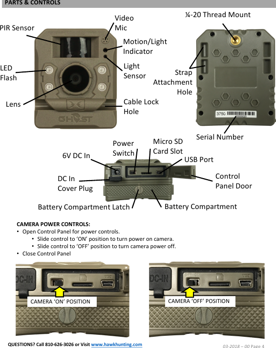 Micro SD Card SlotCAMERA POWER CONTROLS:&bull;Open Control Panel for power controls.  &bull;Slide control to &lsquo;ON&rsquo; position to turn power on camera.&bull;Slide control to &lsquo;OFF&rsquo; position to turn camera power off.&bull;Close Control PanelCAMERA &lsquo;OFF&rsquo; POSITIONLED FlashLensPIR SensorVideo MicMotion/Light IndicatorLight SensorCable Lock HoleUSB PortPower Switch6V DC InDC In Cover PlugBattery CompartmentBattery Compartment LatchControl Panel DoorStrap AttachmentHole&frac14;-20 Thread MountSerial NumberCAMERA &lsquo;ON&rsquo; POSITION03-2018 &ndash;00 Page 4PARTS &amp; CONTROLSQUESTIONS? Call 810-626-3026 or Visit www.hawkhunting.com
