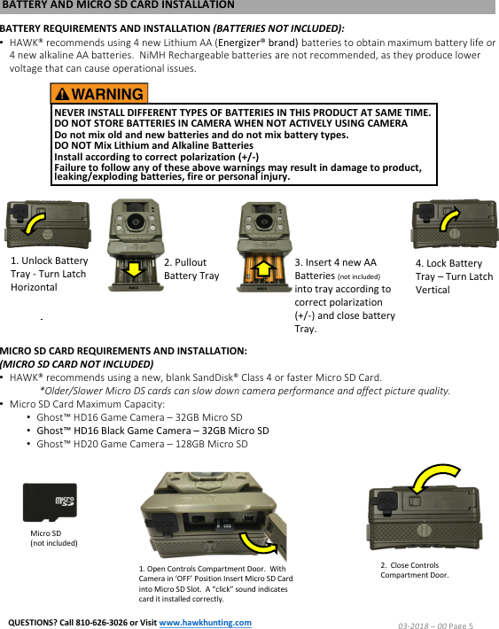 NEVER INSTALL DIFFERENT TYPES OF BATTERIES IN THIS PRODUCT AT SAME TIME.DO NOT STORE BATTERIES IN CAMERA WHEN NOT ACTIVELY USING CAMERA Do not mix old and new batteries and do not mix battery types.  DO NOT Mix Lithium and Alkaline Batteries Install according to correct polarization (+/-)  Failure to follow any of these above warnings may result in damage to product, leaking/exploding batteries, fire or personal injury.BATTERY AND MICRO SD CARD INSTALLATIONBATTERY REQUIREMENTS AND INSTALLATION (BATTERIES NOT INCLUDED):&bull;HAWK&reg; recommends using 4 new Lithium AA (Energizer&reg; brand) batteries to obtain maximum battery life or 4 new alkaline AA batteries.  NiMH Rechargeable batteries are not recommended, as they produce lower voltage that can cause operational issues.1. Unlock Battery Tray -Turn Latch Horizontal2. PulloutBattery Tray3. Insert 4 new AA Batteries (not included) into tray according to correct polarization (+/-) and close battery Tray.4. Lock Battery Tray &ndash;Turn Latch VerticalMICRO SD CARD REQUIREMENTS AND INSTALLATION:(MICRO SD CARD NOT INCLUDED)&bull;HAWK&reg; recommends using a new, blank SandDisk&reg; Class 4 or faster Micro SD Card.*Older/Slower Micro DS cards can slow down camera performance and affect picture quality.&bull;Micro SD Card Maximum Capacity:&bull;Ghost&trade; HD16 Game Camera &ndash; 32GB Micro SD&bull;Ghost&trade; HD16 Black Game Camera &ndash; 32GB Micro SD&bull;Ghost&trade; HD20 Game Camera &ndash; 128GB Micro SD1. Open Controls Compartment Door.  With Camera in &lsquo;OFF&rsquo; Position Insert Micro SD Card into Micro SD Slot.  A &ldquo;click&rdquo; sound indicates card it installed correctly.2.  Close Controls Compartment Door.Micro SD(not included)03-2018 &ndash;00 Page 5QUESTIONS? Call 810-626-3026 or Visit www.hawkhunting.com
