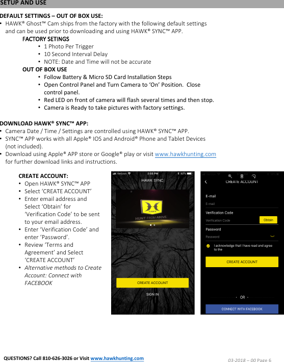 SETUP AND USEDEFAULT SETTINGS &ndash;OUT OF BOX USE:&bull;HAWK&reg; Ghost&trade; Cam ships from the factory with the following default settings and can be used prior to downloading and using HAWK&reg; SYNC&trade; APP.FACTORY SETINGS&bull;1 Photo Per Trigger&bull;10 Second Interval Delay&bull;NOTE: Date and Time will not be accurateOUT OF BOX USE&bull;Follow Battery &amp; Micro SD Card Installation Steps&bull;Open Control Panel and Turn Camera to &lsquo;On&rsquo; Position.  Close control panel.&bull;Red LED on front of camera will flash several times and then stop.&bull;Camera is Ready to take pictures with factory settings.DOWNLOAD HAWK&reg; SYNC&trade; APP:&bull;Camera Date / Time / Settings are controlled using HAWK&reg; SYNC&trade; APP.&bull;SYNC&trade; APP works with all Apple&reg; IOS and Android&reg; Phone and Tablet Devices (not included).&bull;Download using Apple&reg; APP store or Google&reg; play or visit www.hawkhunting.comfor further download links and instructions.CREATE ACCOUNT:&bull;Open HAWK&reg; SYNC&trade; APP&bull;Select &lsquo;CREATE ACCOUNT&rsquo;&bull;Enter email address and Select &lsquo;Obtain&rsquo; for &lsquo;Verification Code&rsquo; to be sent to your email address.&bull;Enter &lsquo;Verification Code&rsquo; and enter &lsquo;Password&rsquo;.&bull;Review &lsquo;Terms and Agreement&rsquo; and Select &lsquo;CREATE ACCOUNT&rsquo;&bull;Alternative methods to Create Account: Connect with FACEBOOK03-2018 &ndash;00 Page 6QUESTIONS? Call 810-626-3026 or Visit www.hawkhunting.com