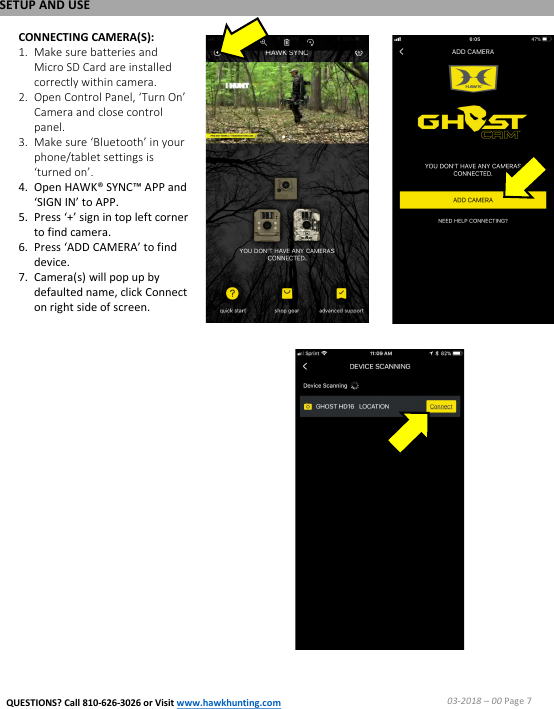 CONNECTING CAMERA(S):1. Make sure batteries and Micro SD Card are installed correctly within camera.2. Open Control Panel, &lsquo;Turn On&rsquo; Camera and close control panel.3. Make sure &lsquo;Bluetooth&rsquo; in your phone/tablet settings is &lsquo;turned on&rsquo;.4. Open HAWK&reg; SYNC&trade; APP and &lsquo;SIGN IN&rsquo; to APP.5. Press &lsquo;+&rsquo; sign in top left corner to find camera.6. Press &lsquo;ADD CAMERA&rsquo; to find device.7. Camera(s) will pop up by defaulted name, click Connect on right side of screen.SETUP AND USE03-2018 &ndash;00 Page 7QUESTIONS? Call 810-626-3026 or Visit www.hawkhunting.com