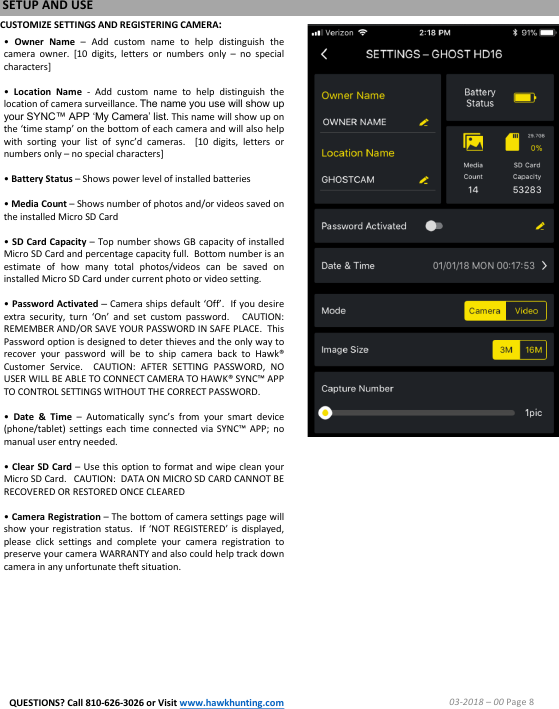 CUSTOMIZE SETTINGS AND REGISTERING CAMERA:&bull;Owner Name &ndash;Add custom name to help distinguish thecamera owner. [10 digits, letters or numbers only &ndash;no specialcharacters]&bull;Location Name -Add custom name to help distinguish thelocation of camera surveillance.The name you use will show upyour SYNC&trade; APP &lsquo;My Camera&rsquo; list.This name will show up onthe &lsquo;time stamp&rsquo; on the bottom of each camera and will also helpwith sorting your list of sync&rsquo;d cameras. [10 digits, letters ornumbers only &ndash;no special characters]&bull;Battery Status &ndash;Shows power level of installed batteries&bull;Media Count &ndash;Shows number of photos and/or videos saved onthe installed Micro SD Card&bull;SD Card Capacity &ndash;Top number shows GB capacity of installedMicro SD Card and percentage capacity full.Bottom number is anestimate of how many total photos/videos can be saved oninstalled Micro SD Card under current photo or video setting.&bull;Password Activated &ndash;Camera ships default &lsquo;Off&rsquo;.If you desireextra security, turn &lsquo;On&rsquo; and set custom password.CAUTION:REMEMBER AND/OR SAVE YOUR PASSWORD IN SAFE PLACE.ThisPassword option is designed to deter thieves and the only way torecover your password will be to ship camera back to Hawk&reg;Customer Service.CAUTION:AFTER SETTING PASSWORD, NOUSER WILL BE ABLE TO CONNECT CAMERA TO HAWK&reg; SYNC&trade; APPTO CONTROL SETTINGS WITHOUT THE CORRECT PASSWORD.&bull;Date &amp; Time &ndash;Automatically sync&rsquo;s from your smart device(phone/tablet) settings each time connected via SYNC&trade; APP;nomanual user entry needed.&bull;Clear SD Card &ndash;Use this option to format and wipe clean yourMicro SD Card.CAUTION:DATA ON MICRO SD CARD CANNOT BERECOVERED OR RESTORED ONCE CLEARED&bull;Camera Registration &ndash;The bottom of camera settings page willshow your registration status.If &lsquo;NOT REGISTERED&rsquo; is displayed,please click settings and complete your camera registration topreserve your camera WARRANTY and also could help track downcamera in any unfortunate theft situation.SETUP AND USE03-2018 &ndash;00 Page 8QUESTIONS? Call 810-626-3026 or Visit www.hawkhunting.com