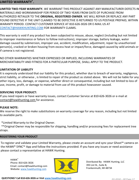 LIMITED TWO-YEAR WARRANTY. WE WARRANT THIS PRODUCT AGAINST ANY MANUFACTURER DEFECTS IN MATERIALS AND WORKMANSHIP FOR PERIOD OF TWO YEARS FROM DATE OF PURCHASE FROM AUTHORIZED RETAILER TO THE ORIGINAL, REGISTERED OWNER. WE WILL REPAIR OR REPLACE ANY PART FOUND DEFECTIVE IF THE UNIT CLAIMED TO BE DEFECTIVE IS RETURNED TO US POSTAGE PREPAID, WITHIN WARANTY PERIOD. CONTACT CUSTOMER SERVICE AT 810-626-3026 OR E-MAIL US AT CONTACT@HAWKHUNTING.COM FOR WARRANTY CLAIMS.This warranty is void if any product has been subjected to misuse, abuse, neglect (including but not limited to improper maintenance or failure to follow instructions), improper storage, battery leakage, water damage caused by submersion, improper use, accident, modification, adjustment, repair by unauthorized person(s), cracked or broken housing from excess heat or impact/force, damaged caused by wild animals or if camera is not registered.NO OTHER WARRANTIES WHETHER EXPRESSED OR IMPLIED, INCLUDING WARRANTIES OF MERCHANTABILITY AND FITNESS FOR A PARTICULAR PURPOSE, SHALL APPLY TO THE PRODUCT.LIMITATION OF LIABILITYIt is expressly understood that our liability for this product, whether due to breach of warranty, negligence, strict liability, or otherwise , is limited to repair of the product as stated above.  We will not be liable for any other injury, loss, damage, or expense, whether direct or consequential, including but not limited to loss of use, income, profit, or damage to material from use of this product howsoever caused.SERVICING YOUR PRODUCT:If you need repairs or have warranty issues, contact Customer Service at 810-626-3026 or e-mail at contact@hawkhunting.com for assistance.PLEASE NOTE: We reserve the right to make substitutions on warranty coverage for any reason, including but not limited to available parts.*Limited Warranty to the Original Owner.**Original Owner may be responsible for shipping, handling and/or processing fees for replacement tree straps.HAWK&reg;Phone: 810-626-3026Email: contact@hawkhunting.comWebsite: www.hawkhunting.comDistributed By:  HAWK Hunting, LLC393 List St., Suite B,Frankenmuth, MI 48734To register and validate your Limited Warranty, please create an account and sync your Ghost&trade; camera on the HAWK&reg; SYNC&trade; App and follow the instructions provided. If you have any issues or need assistance please contact a representative at HAWK Hunting.REGISTERING YOUR PRODUCTLIMITED WARRANTY*.03-2018 &ndash;00 Page 17QUESTIONS? Call 810-626-3026 or Visit www.hawkhunting.com