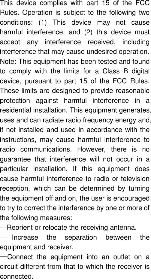 This device complies with part 15 of the FCC Rules. Operation is subject to the following two conditions: (1) This device may not cause harmful interference, and (2) this device must accept any interference received, including interference that may cause undesired operation. Note: This equipment has been tested and found to comply with the limits for a Class B digital device, pursuant to part 15 of the FCC Rules. These limits are designed to provide reasonable protection against harmful interference in a residential installation. This equipment generates, uses and can radiate radio frequency energy and, if not installed and used in accordance with the instructions, may cause harmful interference to radio communications. However, there is no guarantee that interference will not occur in a particular installation. If this equipment does cause harmful interference to radio or television reception, which can be determined by turning the equipment off and on, the user is encouraged to try to correct the interference by one or more of the following measures: &mdash;Reorient or relocate the receiving antenna. &mdash;Increase the separation between the equipment and receiver. &mdash;Connect the equipment into an outlet on a circuit different from that to which the receiver is connected. 