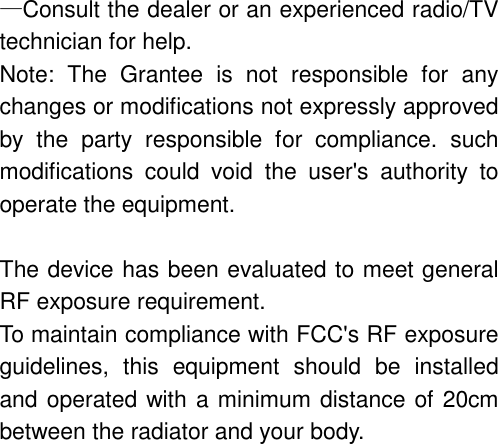&mdash;Consult the dealer or an experienced radio/TV technician for help. Note: The Grantee is not responsible for any changes or modifications not expressly approved by the party responsible for compliance. such modifications could void the user's authority to operate the equipment.  The device has been evaluated to meet general RF exposure requirement.     To maintain compliance with FCC's RF exposure guidelines, this equipment should be installed and operated with a minimum distance of 20cm between the radiator and your body. 