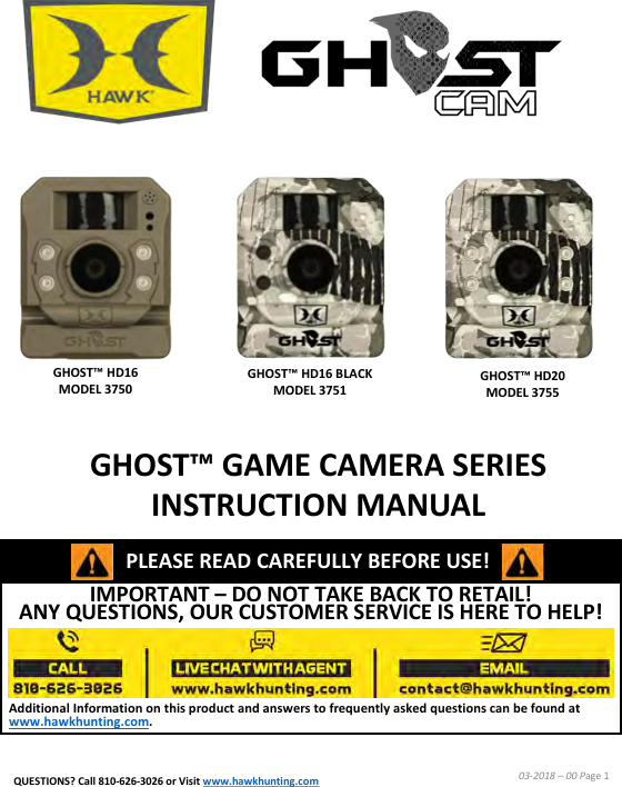 IMPORTANT &ndash;DO NOT TAKE BACK TO RETAIL!  ANY QUESTIONS, OUR CUSTOMER SERVICE IS HERE TO HELP!Additional Information on this product and answers to frequently asked questions can be found at www.hawkhunting.com.GHOST&trade; GAME CAMERA SERIES INSTRUCTION MANUAL03-2018 &ndash;00 Page 1PLEASE READ CAREFULLY BEFORE USE!GHOST&trade; HD16 MODEL 3750GHOST&trade; HD16 BLACK MODEL 3751GHOST&trade; HD20 MODEL 3755QUESTIONS? Call 810-626-3026 or Visit www.hawkhunting.com