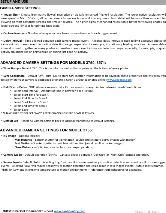 CAMERA MODE SETTINGS:&bull;Image Size &ndash;Choose from native [lower] resolution or digitally enhanced [higher] resolution.The lower native resolution willsave space on Micro SD Card, allow the camera to process faster and in many cases photo detail will be more than sufficient forviewing on most computer screens and smaller devices.The higher digitally enhanced resolution is better for viewing photos onlarger screens (TV&rsquo;s) or for printing large scale.&bull;Capture Number &ndash;Number of images camera takes consecutively with each trigger event.&bull;Delay Interval &ndash;Time allowed between each camera trigger event. A higher delay interval is used to limit excessive photos ofsame animals in each event in motion detection range;especially, for example, in stationary feeding locations. A lower delayinterval is used to gather as many photos as possible in each event in motion detection range;especially, for example, in quickactivity situations like on animal trails or during fast pace rut activity.&bull;Time Stamp &ndash;Default &lsquo;On&rsquo;.This is the information bar that appears on the bottom of every photo.&bull;Sync Coordinate &ndash;Default &lsquo;Off&rsquo;.Turn &lsquo;On&rsquo; to store GPS location information to be saved in photo properties and will allow youto see where your camera is positioned or photo is taken via Geotag photos online (www.geoimgr.com)&bull;Field Scan &ndash;Default &lsquo;Off&rsquo;.Allows camera to take Picture every so many minutes between two different times&bull;Select Scan Interval &ndash;Amount of time in between each Picture&bull;Select Start Time for Scan A&bull;Select End Time for Scan A&bull;Select Start Time for Scan B&bull;Select End Time for Scan B&bull;Select Save**MAKE SURE TO SELECT &lsquo;SAVE&rsquo; AFTER CHANGING FIELD SCAN SETTINGS&bull;Default Set &ndash;Resets All Camera Settings back to Original Manufacturer Default Settings.&bull;NV Image &ndash;Options include:Max Distance &ndash;Longer shutter for illumination (could result in more blurry images with motion)Fast Motion &ndash;Shorter shutter to limit blur with motion (could result in darker images)Close Distance &ndash;Optimized shutter for close range operation&bull;Camera Mode &ndash;Default operation &lsquo;24HRS&rsquo;.Can also choose between &lsquo;Day Only&rsquo; or &lsquo;Night Only&rsquo; camera operation.&bull;Sensor Level &ndash;Default &lsquo;Auto&rsquo;.Selecting &lsquo;High&rsquo; will result in more sensitivity in motion detection and could result in more triggerevents.Selecting &lsquo;Low&rsquo; will reduce sensitivity to motion detection and could result in less trigger events.Auto is most common &ndash;&lsquo;High&rsquo; or &lsquo;Low&rsquo; use in extreme temperature or motion environments &ndash;reference troubleshooting for examples.SETUP AND USE03-2018 &ndash;00 Page 9QUESTIONS? Call 810-626-3026 or Visit www.hawkhunting.comADVANCED CAMERA SETTINGS FOR MODELS 3750, 3571:ADVANCED CAMERA SETTINGS FOR MODEL 3755: