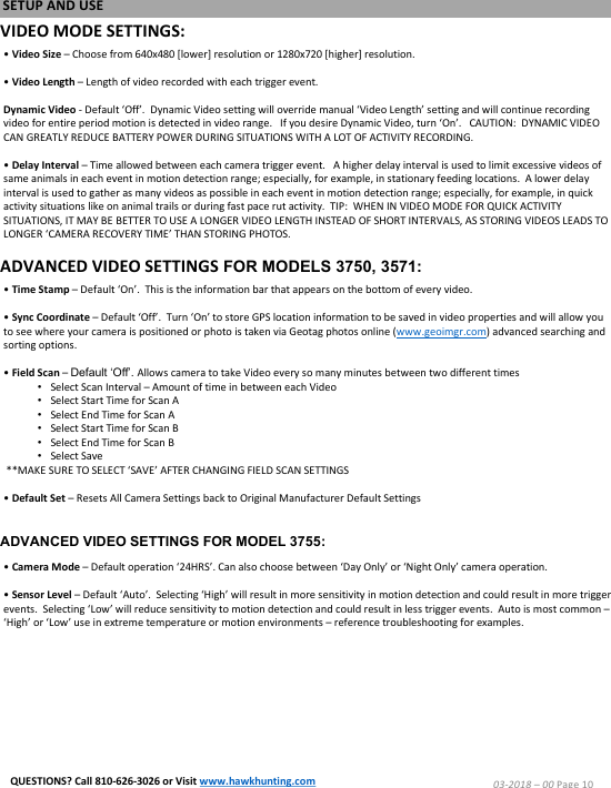 VIDEO MODE SETTINGS:&bull; Video Size &ndash;Choose from 640x480 [lower] resolution or 1280x720 [higher] resolution.  &bull; Video Length &ndash;Length of video recorded with each trigger event.  Dynamic Video - Default &lsquo;Off&rsquo;.  Dynamic Video setting will override manual &lsquo;Video Length&rsquo; setting and will continue recording video for entire period motion is detected in video range.   If you desire Dynamic Video, turn &lsquo;On&rsquo;.   CAUTION:  DYNAMIC VIDEO CAN GREATLY REDUCE BATTERY POWER DURING SITUATIONS WITH A LOT OF ACTIVITY RECORDING. &bull; Delay Interval &ndash;Time allowed between each camera trigger event.   A higher delay interval is used to limit excessive videos of same animals in each event in motion detection range; especially, for example, in stationary feeding locations.  A lower delay interval is used to gather as many videos as possible in each event in motion detection range; especially, for example, in quickactivity situations like on animal trails or during fast pace rut activity.  TIP:  WHEN IN VIDEO MODE FOR QUICK ACTIVITY SITUATIONS, IT MAY BE BETTER TO USE A LONGER VIDEO LENGTH INSTEAD OF SHORT INTERVALS, AS STORING VIDEOS LEADS TO LONGER &lsquo;CAMERA RECOVERY TIME&rsquo; THAN STORING PHOTOS.&bull; Time Stamp &ndash;Default &lsquo;On&rsquo;.  This is the information bar that appears on the bottom of every video.&bull; Sync Coordinate &ndash;Default &lsquo;Off&rsquo;.  Turn &lsquo;On&rsquo; to store GPS location information to be saved in video properties and will allow you to see where your camera is positioned or photo is taken via Geotag photos online (www.geoimgr.com) advanced searching and sorting options.&bull;Field Scan &ndash;Default &lsquo;Off&rsquo;.Allows camera to take Video every so many minutes between two different times&bull;Select Scan Interval &ndash;Amount of time in between each Video&bull;Select Start Time for Scan A&bull;Select End Time for Scan A&bull;Select Start Time for Scan B&bull;Select End Time for Scan B&bull;Select Save**MAKE SURE TO SELECT &lsquo;SAVE&rsquo; AFTER CHANGING FIELD SCAN SETTINGS&bull; Default Set &ndash;Resets All Camera Settings back to Original Manufacturer Default Settings&bull;Camera Mode &ndash;Default operation &lsquo;24HRS&rsquo;.Can also choose between &lsquo;Day Only&rsquo; or &lsquo;Night Only&rsquo; camera operation.&bull; Sensor Level &ndash; Default &lsquo;Auto&rsquo;.  Selecting &lsquo;High&rsquo; will result in more sensitivity in motion detection and could result in more trigger events.  Selecting &lsquo;Low&rsquo; will reduce sensitivity to motion detection and could result in less trigger events.  Auto is most common &ndash;&lsquo;High&rsquo; or &lsquo;Low&rsquo; use in extreme temperature or motion environments &ndash; reference troubleshooting for examples.SETUP AND USE03-2018 &ndash;00 Page 10QUESTIONS? Call 810-626-3026 or Visit www.hawkhunting.comADVANCED VIDEO SETTINGS FOR MODELS 3750, 3571:ADVANCED VIDEO SETTINGS FOR MODEL 3755: