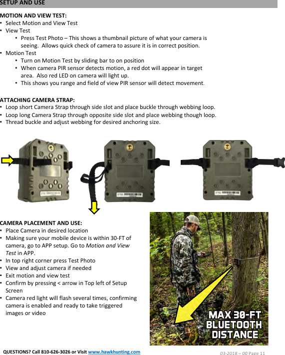 ATTACHING CAMERA STRAP:&bull;Loop short Camera Strap through side slot and place buckle through webbing loop.&bull;Loop long Camera Strap through opposite side slot and place webbing though loop.&bull;Thread buckle and adjust webbing for desired anchoring size.MOTION AND VIEW TEST:&bull;Select Motion and View Test&bull;View Test&bull;Press Test Photo &ndash;This shows a thumbnail picture of what your camera is seeing.  Allows quick check of camera to assure it is in correct position.&bull;Motion Test&bull;Turn on Motion Test by sliding bar to on position&bull;When camera PIR sensor detects motion, a red dot will appear in target area.  Also red LED on camera will light up.&bull;This shows you range and field of view PIR sensor will detect movement.CAMERA PLACEMENT AND USE:&bull;Place Camera in desired location&bull;Making sure your mobile device is within 30-FT of camera, go to APP setup. Go to Motion and View Test in APP.&bull;In top right corner press Test Photo&bull;View and adjust camera if needed&bull;Exit motion and view test&bull;Confirm by pressing < arrow in Top left of Setup Screen&bull;Camera red light will flash several times, confirming camera is enabled and ready to take triggered images or videoSETUP AND USE03-2018 &ndash;00 Page 11QUESTIONS? Call 810-626-3026 or Visit www.hawkhunting.com