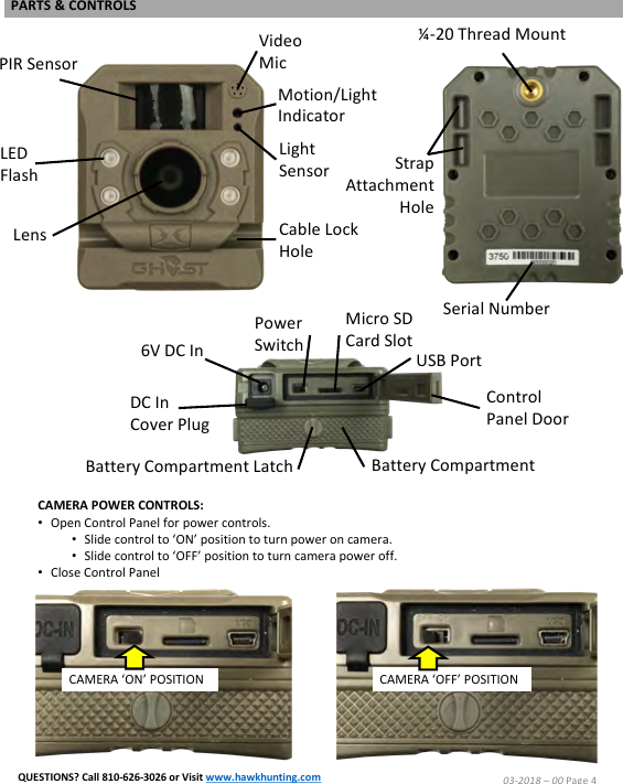 Micro SD Card SlotCAMERA POWER CONTROLS:&bull;Open Control Panel for power controls.  &bull;Slide control to &lsquo;ON&rsquo; position to turn power on camera.&bull;Slide control to &lsquo;OFF&rsquo; position to turn camera power off.&bull;Close Control PanelCAMERA &lsquo;OFF&rsquo; POSITIONLED FlashLensPIR SensorVideo MicMotion/Light IndicatorLight SensorCable Lock HoleUSB PortPower Switch6V DC InDC In Cover PlugBattery CompartmentBattery Compartment LatchControl Panel DoorStrap AttachmentHole&frac14;-20 Thread MountSerial NumberCAMERA &lsquo;ON&rsquo; POSITION03-2018 &ndash;00 Page 4PARTS &amp; CONTROLSQUESTIONS? Call 810-626-3026 or Visit www.hawkhunting.com