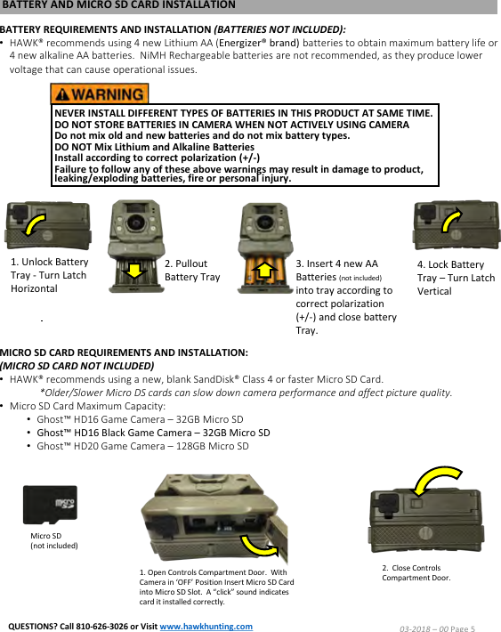 NEVER INSTALL DIFFERENT TYPES OF BATTERIES IN THIS PRODUCT AT SAME TIME.DO NOT STORE BATTERIES IN CAMERA WHEN NOT ACTIVELY USING CAMERA Do not mix old and new batteries and do not mix battery types.  DO NOT Mix Lithium and Alkaline Batteries Install according to correct polarization (+/-)  Failure to follow any of these above warnings may result in damage to product, leaking/exploding batteries, fire or personal injury.BATTERY AND MICRO SD CARD INSTALLATIONBATTERY REQUIREMENTS AND INSTALLATION (BATTERIES NOT INCLUDED):&bull;HAWK&reg; recommends using 4 new Lithium AA (Energizer&reg; brand) batteries to obtain maximum battery life or 4 new alkaline AA batteries.  NiMH Rechargeable batteries are not recommended, as they produce lower voltage that can cause operational issues.1. Unlock Battery Tray -Turn Latch Horizontal2. PulloutBattery Tray3. Insert 4 new AA Batteries (not included) into tray according to correct polarization (+/-) and close battery Tray.4. Lock Battery Tray &ndash;Turn Latch VerticalMICRO SD CARD REQUIREMENTS AND INSTALLATION:(MICRO SD CARD NOT INCLUDED)&bull;HAWK&reg; recommends using a new, blank SandDisk&reg; Class 4 or faster Micro SD Card.*Older/Slower Micro DS cards can slow down camera performance and affect picture quality.&bull;Micro SD Card Maximum Capacity:&bull;Ghost&trade; HD16 Game Camera &ndash; 32GB Micro SD&bull;Ghost&trade; HD16 Black Game Camera &ndash; 32GB Micro SD&bull;Ghost&trade; HD20 Game Camera &ndash; 128GB Micro SD1. Open Controls Compartment Door.  With Camera in &lsquo;OFF&rsquo; Position Insert Micro SD Card into Micro SD Slot.  A &ldquo;click&rdquo; sound indicates card it installed correctly.2.  Close Controls Compartment Door.Micro SD(not included)03-2018 &ndash;00 Page 5QUESTIONS? Call 810-626-3026 or Visit www.hawkhunting.com