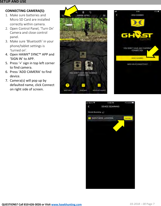 CONNECTING CAMERA(S):1. Make sure batteries and Micro SD Card are installed correctly within camera.2. Open Control Panel, &lsquo;Turn On&rsquo; Camera and close control panel.3. Make sure &lsquo;Bluetooth&rsquo; in your phone/tablet settings is &lsquo;turned on&rsquo;.4. Open HAWK&reg; SYNC&trade; APP and &lsquo;SIGN IN&rsquo; to APP.5. Press &lsquo;+&rsquo; sign in top left corner to find camera.6. Press &lsquo;ADD CAMERA&rsquo; to find device.7. Camera(s) will pop up by defaulted name, click Connect on right side of screen.SETUP AND USE03-2018 &ndash;00 Page 7QUESTIONS? Call 810-626-3026 or Visit www.hawkhunting.com
