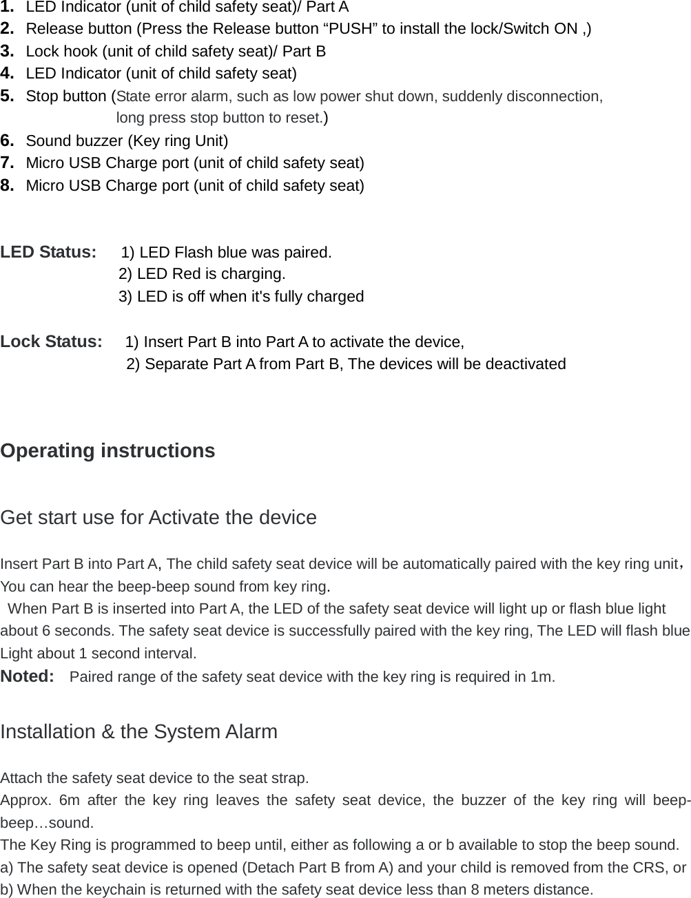  1. LED Indicator (unit of child safety seat)/ Part A 2. Release button (Press the Release button &ldquo;PUSH&rdquo; to install the lock/Switch ON ,) 3. Lock hook (unit of child safety seat)/ Part B 4. LED Indicator (unit of child safety seat) 5. Stop button (State error alarm, such as low power shut down, suddenly disconnection,  long press stop button to reset.) 6. Sound buzzer (Key ring Unit) 7. Micro USB Charge port (unit of child safety seat) 8. Micro USB Charge port (unit of child safety seat)   LED Status:   1) LED Flash blue was paired.   2) LED Red is charging.   3) LED is off when it's fully charged    Lock Status:   1) Insert Part B into Part A to activate the device, 2) Separate Part A from Part B, The devices will be deactivated    Operating instructions  Get start use for Activate the device Insert Part B into Part A, The child safety seat device will be automatically paired with the key ring unit，You can hear the beep-beep sound from key ring.  When Part B is inserted into Part A, the LED of the safety seat device will light up or flash blue light about 6 seconds. The safety seat device is successfully paired with the key ring, The LED will flash blue Light about 1 second interval.   Noted:  Paired range of the safety seat device with the key ring is required in 1m.  Installation &amp; the System Alarm Attach the safety seat device to the seat strap. Approx.  6m after the key ring leaves the safety seat device,  the buzzer of the key ring will beep- beep&hellip;sound.   The Key Ring is programmed to beep until, either as following a or b available to stop the beep sound. a) The safety seat device is opened (Detach Part B from A) and your child is removed from the CRS, or b) When the keychain is returned with the safety seat device less than 8 meters distance.     