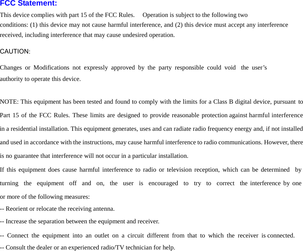 FCC Statement: This device complies with part 15 of the FCC Rules.   Operation is subject to the following two   conditions: (1) this device may not cause harmful interference, and (2) this device must accept any interference received, including interference that may cause undesired operation.  CAUTION:  Changes  or  Modifications not  expressly approved  by  the  party responsible could void  the  user&rsquo;s authority to operate this device.   NOTE: This equipment has been tested and found to comply with the limits for a Class B digital device, pursuant  to Part 15 of the FCC Rules. These  limits are designed to provide reasonable protection against harmful interference in a residential installation. This equipment generates, uses and can radiate radio frequency energy and, if not installed and used in accordance with the instructions, may cause harmful interference to radio communications. However, there is no guarantee that interference will not occur in a particular installation. If this equipment does cause  harmful interference to radio or television reception, which  can be determined   by  turning   the  equipment    off    and    on,  the    user   is    encouraged  to  try  to  correct   the interference by  one or more of the following measures: -- Reorient or relocate the receiving antenna. -- Increase the separation between the equipment and receiver. -- Connect the equipment into an outlet on a circuit different from that to which  the receiver is connected. -- Consult the dealer or an experienced radio/TV technician for help.    