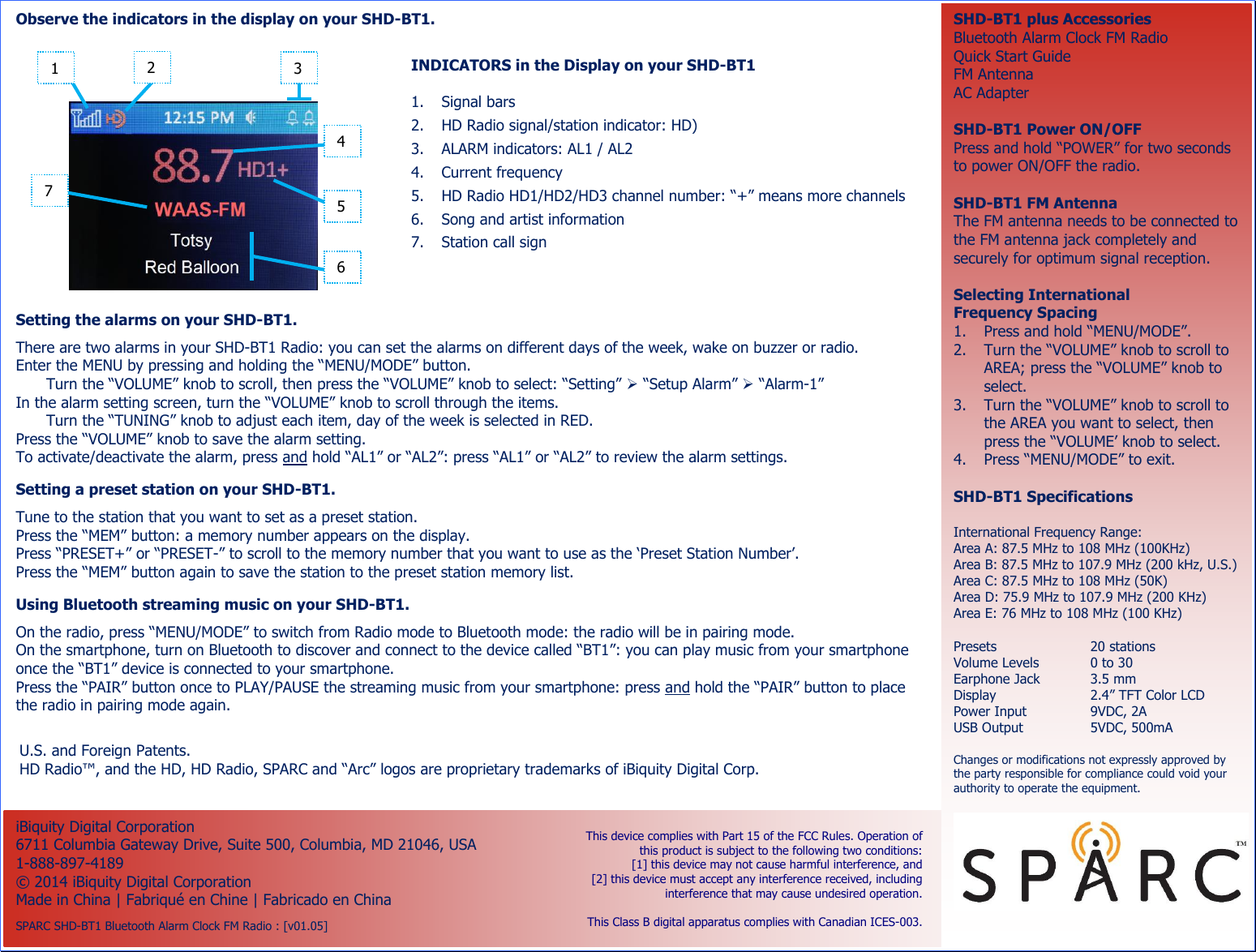                                            U.S. and Foreign Patents. HD Radio™, and the HD, HD Radio, SPARC and “Arc” logos are proprietary trademarks of iBiquity Digital Corp.   RX_QSG_3906 : SPARC SHD-BT1 Bluetooth Alarm Clock FM Radio : v01.04 : 05JUNE2014  Observe the indicators in the display on your SHD-BT1.   INDICATORS in the Display on your SHD-BT1  1. Signal bars 2. HD Radio signal/station indicator: HD) 3. ALARM indicators: AL1 / AL2 4. Current frequency 5. HD Radio HD1/HD2/HD3 channel number: “+” means more channels 6. Song and artist information 7. Station call sign  iBiquity Digital Corporation 6711 Columbia Gateway Drive, Suite 500, Columbia, MD 21046, USA 1-888-897-4189 ©  2014 iBiquity Digital Corporation Made in China | Fabriqué en Chine | Fabricado en China  SPARC SHD-BT1 Bluetooth Alarm Clock FM Radio : [v01.05] SHD-BT1 plus Accessories Bluetooth Alarm Clock FM Radio Quick Start Guide FM Antenna AC Adapter  SHD-BT1 Power ON/OFF Press and hold “POWER” for two seconds to power ON/OFF the radio.  SHD-BT1 FM Antenna The FM antenna needs to be connected to the FM antenna jack completely and securely for optimum signal reception.  Selecting International Frequency Spacing 1. Press and hold “MENU/MODE”. 2. Turn the “VOLUME” knob to scroll to AREA; press the “VOLUME” knob to select. 3. Turn the “VOLUME” knob to scroll to the AREA you want to select, then press the “VOLUME’ knob to select. 4. Press “MENU/MODE” to exit.  SHD-BT1 Specifications  International Frequency Range: Area A: 87.5 MHz to 108 MHz (100KHz) Area B: 87.5 MHz to 107.9 MHz (200 kHz, U.S.) Area C: 87.5 MHz to 108 MHz (50K) Area D: 75.9 MHz to 107.9 MHz (200 KHz) Area E: 76 MHz to 108 MHz (100 KHz)  Presets  20 stations Volume Levels  0 to 30 Earphone Jack  3.5 mm Display  2.4” TFT Color LCD Power Input  9VDC, 2A USB Output  5VDC, 500mA  Changes or modifications not expressly approved by the party responsible for compliance could void your authority to operate the equipment.   This device complies with Part 15 of the FCC Rules. Operation of this product is subject to the following two conditions:  [1] this device may not cause harmful interference, and  [2] this device must accept any interference received, including interference that may cause undesired operation.    This Class B digital apparatus complies with Canadian ICES-003.  Setting the alarms on your SHD-BT1.  There are two alarms in your SHD-BT1 Radio: you can set the alarms on different days of the week, wake on buzzer or radio. Enter the MENU by pressing and holding the “MENU/MODE” button. Turn the “VOLUME” knob to scroll, then press the “VOLUME” knob to select: “Setting”  “Setup Alarm”  “Alarm-1” In the alarm setting screen, turn the “VOLUME” knob to scroll through the items. Turn the “TUNING” knob to adjust each item, day of the week is selected in RED. Press the “VOLUME” knob to save the alarm setting. To activate/deactivate the alarm, press and hold “AL1” or “AL2”: press “AL1” or “AL2” to review the alarm settings.  Setting a preset station on your SHD-BT1.  Tune to the station that you want to set as a preset station. Press the “MEM” button: a memory number appears on the display. Press “PRESET+” or “PRESET-” to scroll to the memory number that you want to use as the ‘Preset Station Number’. Press the “MEM” button again to save the station to the preset station memory list. 7 2 3 4 5 6 1 Using Bluetooth streaming music on your SHD-BT1.  On the radio, press “MENU/MODE” to switch from Radio mode to Bluetooth mode: the radio will be in pairing mode. On the smartphone, turn on Bluetooth to discover and connect to the device called “BT1”: you can play music from your smartphone once the “BT1” device is connected to your smartphone. Press the “PAIR” button once to PLAY/PAUSE the streaming music from your smartphone: press and hold the “PAIR” button to place the radio in pairing mode again. 