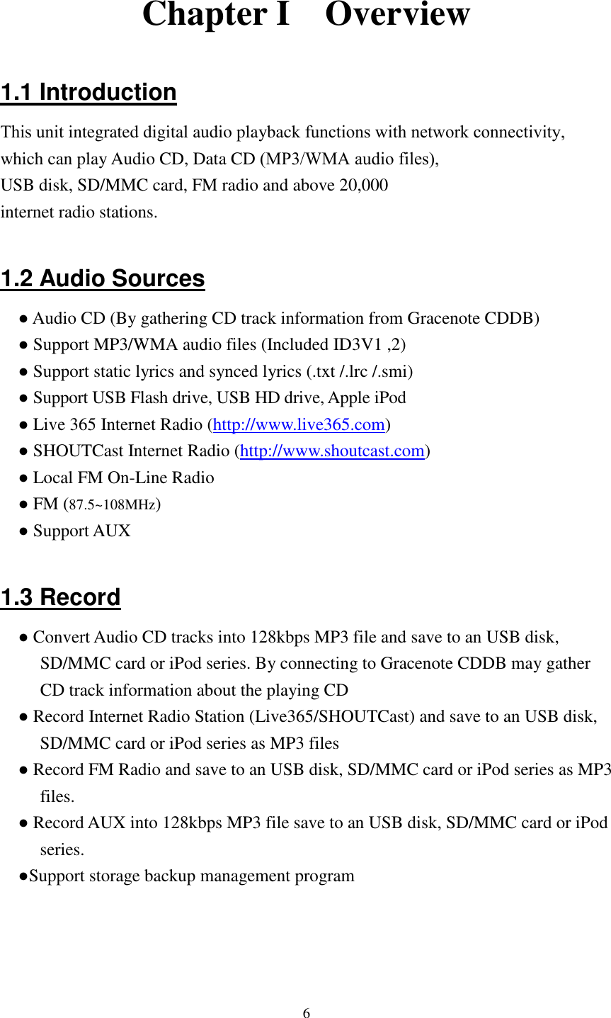  6 Chapter I    Overview  1.1 Introduction This unit integrated digital audio playback functions with network connectivity, which can play Audio CD, Data CD (MP3/WMA audio files),USB disk, SD/MMC card, FM radio and above 20,000 internet radio stations.    1.2 Audio Sources ● Audio CD (By gathering CD track information from Gracenote CDDB) ● Support MP3/WMA audio files (Included ID3V1 ,2) ● Support static lyrics and synced lyrics (.txt /.lrc /.smi) ● Support USB Flash drive, USB HD drive, Apple iPod ● Live 365 Internet Radio (http://www.live365.com) ● SHOUTCast Internet Radio (http://www.shoutcast.com) ● Local FM On-Line Radio ● FM (87.5~108MHz) ● Support AUX  1.3 Record ● Convert Audio CD tracks into 128kbps MP3 file and save to an USB disk, SD/MMC card or iPod series. By connecting to Gracenote CDDB may gather CD track information about the playing CD ● Record Internet Radio Station (Live365/SHOUTCast) and save to an USB disk, SD/MMC card or iPod series as MP3 files ● Record FM Radio and save to an USB disk, SD/MMC card or iPod series as MP3 files. ● Record AUX into 128kbps MP3 file save to an USB disk, SD/MMC card or iPod series. ●Support storage backup management program    